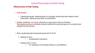 Control Flow Graphs and Path Testing
Effectiveness of Path Testing
• A lot of work
• Creating flow graph, selecting paths for coverage, finding input data values to force
these paths, setting up loop cases & combinations.
• Careful, systematic, test design will catch as many bugs as the act of testing.
Test design process at all levels at least as effective at catching bugs as is running the test
designed by that process.
• More complicated path testing techniques than P1 & P2
• Between P2 & Pα
• Complicated & impractical
• Weaker than P1 or P2.
• For regression (incremental) testing, it’s cost-effective
 