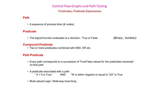 Control Flow Graphs and Path Testing
Predicates, Predicate Expressions
Path
• A sequence of process links (& nodes)
Predicate
• The logical function evaluated at a decision : True or False. (Binary , boolean)
Compound Predicate
• Two or more predicates combined with AND, OR etc.
Path Predicate
• Every path corresponds to a succession of True/False values for the predicates traversed
on that path.
• A predicate associated with a path.
“ X > 0 is True “ AND “W is either negative or equal to 122” is True
• Multi-valued Logic / Multi-way branching
 