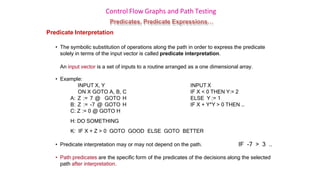 Control Flow Graphs and Path Testing
Predicates, Predicate Expressions…
Predicate Interpretation
• The symbolic substitution of operations along the path in order to express the predicate
solely in terms of the input vector is called predicate interpretation.
An input vector is a set of inputs to a routine arranged as a one dimensional array.
• Example:
INPUT X, Y
ON X GOTO A, B, C
A: Z := 7 @ GOTO H
B: Z := -7 @ GOTO H
C: Z := 0 @ GOTO H
H: DO SOMETHING
INPUT X
IF X < 0 THEN Y:= 2
ELSE Y := 1
IF X + Y*Y > 0 THEN …
K: IF X + Z > 0 GOTO GOOD ELSE GOTO BETTER
• Predicate interpretation may or may not depend on the path. IF -7 > 3 ..
• Path predicates are the specific form of the predicates of the decisions along the selected
path after interpretation.
 