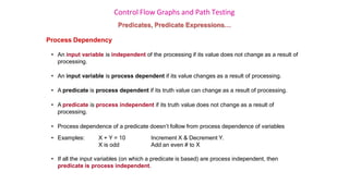 Control Flow Graphs and Path Testing
Predicates, Predicate Expressions…
Process Dependency
• An input variable is independent of the processing if its value does not change as a result of
processing.
• An input variable is process dependent if its value changes as a result of processing.
• A predicate is process dependent if its truth value can change as a result of processing.
• A predicate is process independent if its truth value does not change as a result of
processing.
• Process dependence of a predicate doesn’t follow from process dependence of variables
• Examples: X + Y = 10
X is odd
Increment X & Decrement Y.
Add an even # to X
• If all the input variables (on which a predicate is based) are process independent, then
predicate is process independent.
 