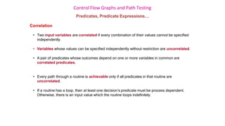 Control Flow Graphs and Path Testing
Predicates, Predicate Expressions…
Correlation
• Two input variables are correlated if every combination of their values cannot be specified
independently.
• Variables whose values can be specified independently without restriction are uncorrelated.
• A pair of predicates whose outcomes depend on one or more variables in common are
correlated predicates.
• Every path through a routine is achievable only if all predicates in that routine are
uncorrelated.
• If a routine has a loop, then at least one decision’s predicate must be process dependent.
Otherwise, there is an input value which the routine loops indefinitely.
 