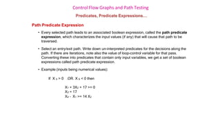 Control Flow Graphs and Path Testing
Predicates, Predicate Expressions…
Path Predicate Expression
• Every selected path leads to an associated boolean expression, called the path predicate
expression, which characterizes the input values (if any) that will cause that path to be
traversed.
• Select an entry/exit path. Write down un-interpreted predicates for the decisions along the
path. If there are iterations, note also the value of loop-control variable for that pass.
Converting these into predicates that contain only input variables, we get a set of boolean
expressions called path predicate expression.
• Example (inputs being numerical values):
If X 5 > 0 .OR. X 6 < 0 then
X1 + 3X2 + 17 >= 0
X3 = 17
X4 – X1 >= 14 X2
 