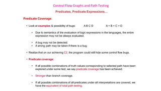 Control Flow Graphs and Path Testing
Predicates, Predicate Expressions…
Predicate Coverage:
• Look at examples & possibility of bugs: A B C D A + B + C + D
• Due to semantics of the evaluation of logic expressions in the languages, the entire
expression may not be always evaluated.
• A bug may not be detected.
• A wrong path may be taken if there is a bug.
• Realize that on our achieving C2, the program could still hide some control flow bugs.
• Predicate coverage:
• If all possible combinations of truth values corresponding to selected path have been
explored under some test, we say predicate coverage has been achieved.
• Stronger than branch coverage.
• If all possible combinations of all predicates under all interpretations are covered, we
have the equivalent of total path testing.
 