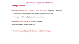 Control Flow Graphs and Path Testing
Testing blindness
• coming to the right path – even thru a wrong decision (at a predicate). Due to the
interaction of some statements makes a buggy predicate work, and
the bug is not detected by the selected input values.
• calculating wrong number of tests at a predicate
by ignoring the # of paths to arrive at it.
• Cannot be detected by path testing and need other strategies
 
