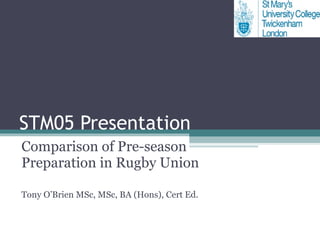 STM05 Presentation Comparison of Pre-season Preparation in Rugby Union Tony O’Brien MSc, MSc, BA (Hons), Cert Ed.  