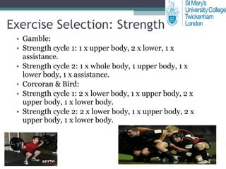Exercise Selection: Strength Gamble: Strength cycle 1: 1 x upper body, 2 x lower, 1 x assistance. Strength cycle 2: 1 x whole body, 1 upper body, 1 x lower body, 1 x assistance. Corcoran & Bird: Strength cycle 1: 2 x lower body, 1 x upper body, 2 x upper body, 1 x lower body. Strength cycle 2: 2 x lower body, 1 x upper body, 2 x upper body, 1 x lower body. 
