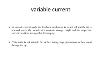 variable current
 In variable current mode the feedback mechanism is turned off and the tip is
scanned across the sample at a constant average height and the respective
current variations are recorded for imaging.
 This mode is not suitable for surface having large protrusions as they could
damage the tip.
 