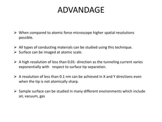 ADVANDAGE
 When compared to atomic force microscope higher spatial resolutions
possible.
 All types of conducting materials can be studied using this technique.
 Surface can be imaged at atomic scale.
 A high resolution of less than 0.01- direction as the tunneling current varies
exponentially with respect to surface tip separation.
 A resolution of less than 0.1 nm can be achieved in X and Y directions even
when the tip is not atomically sharp.
 Sample surface can be studied in many different environments which include
air, vacuum, gas
 