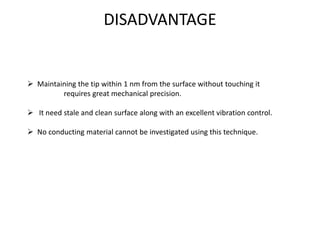 DISADVANTAGE
 Maintaining the tip within 1 nm from the surface without touching it
requires great mechanical precision.
 It need stale and clean surface along with an excellent vibration control.
 No conducting material cannot be investigated using this technique.
 