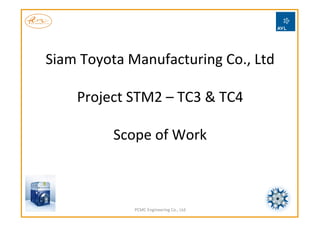 Siam	
  Toyota	
  Manufacturing	
  Co.,	
  Ltd	
  	
  
	
  
Project	
  STM2	
  –	
  TC3	
  &	
  TC4	
  
	
  
Scope	
  of	
  Work	
  
PCMC	
  Engineering	
  Co.,	
  Ltd	
  
 