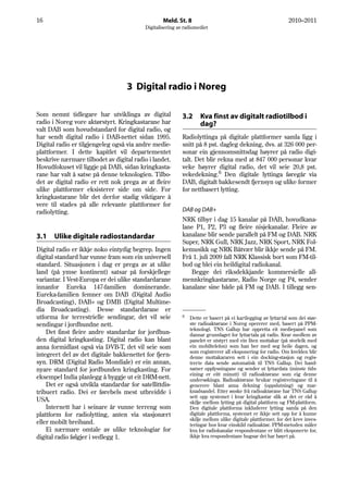 16                                                Meld. St. 8                                                 2010–2011
                                          Digitalisering av radiomediet




                                   3 Digital radio i Noreg

Som nemnt tidlegare har utviklinga av digital              3.2      Kva finst av digitalt radiotilbod i
radio i Noreg vore aktørstyrt. Kringkastarane har                   dag?
valt DAB som hovudstandard for digital radio, og
har sendt digital radio i DAB-nettet sidan 1995.           Radiolyttinga på digitale plattformer samla ligg i
Digital radio er tilgjengeleg også via andre medie-        snitt på 8 pst. dagleg dekning, dvs. at 326 000 per-
plattformer. I dette kapitlet vil departementet            sonar ein gjennomsnittsdag høyrer på radio digi-
beskrive nærmare tilbodet av digital radio i landet.       talt. Det blir rekna med at 847 000 personar kvar
Hovudfokuset vil liggje på DAB, sidan kringkasta-          veke høyrer digital radio, det vil seie 20,8 pst.
rane har valt å satse på denne teknologien. Tilbo-         vekedekning.6 Den digitale lyttinga føregår via
det av digital radio er rett nok prega av at fleire        DAB, digitalt bakkesendt fjernsyn og ulike former
ulike plattformer eksisterer side om side. For             for nettbasert lytting.
kringkastarane blir det derfor stadig viktigare å
vere til stades på alle relevante plattformer for
radiolytting.                                              DAB og DAB+
                                                           NRK tilbyr i dag 15 kanalar på DAB, hovudkana-
                                                           lane P1, P2, P3 og fleire nisjekanalar. Fleire av
3.1   Ulike digitale radiostandardar                       kanalane blir sende parallelt på FM og DAB. NRK
                                                           Super, NRK Gull, NRK Jazz, NRK Sport, NRK Fol-
Digital radio er ikkje noko eintydig begrep. Ingen         kemusikk og NRK Båtvær blir ikkje sende på FM.
digital standard har vunne fram som ein universell         Frå 1. juli 2009 fall NRK Klassisk bort som FM-til-
standard. Situasjonen i dag er prega av at ulike           bod og blei ein heildigital radiokanal.
land (på ymse kontinent) satsar på forskjellege               Begge dei riksdekkjande kommersielle all-
variantar. I Vest-Europa er dei ulike standardarane        mennkringkastarane, Radio Norge og P4, sender
innanfor Eureka 147-familien dominerande.                  kanalane sine både på FM og DAB. I tillegg sen-
Eureka-familien femner om DAB (Digital Audio
Broadcasting), DAB+ og DMB (Digital Multime-
dia Broadcasting). Desse standardarane er
utforma for terrestrielle sendingar, det vil seie          6   Dette er basert på ei kartlegging av lyttartal som dei stør-
sendingar i jordbundne nett.                                   ste radioaktørane i Noreg opererer med, basert på PPM-
                                                               teknologi. TNS Gallup har oppretta eit mediepanel som
    Det finst fleire andre standardar for jordbun-             dannar grunnlaget for lyttartala på radio. Kvar medlem av
den digital kringkasting. Digital radio kan blant              panelet er utstyrt med ein liten mottakar (på storleik med
anna formidlast også via DVB-T, det vil seie som               ein mobiltelefon) som han ber med seg heile dagen, og
                                                               som registrerer all eksponering for radio. Om kvelden blir
integrert del av det digitale bakkenettet for fjern-           denne mottakararen sett i ein docking-stasjon og regis-
syn. DRM (Digital Radio Mondiale) er ein annan,                trerte data sende automatisk til TNS Gallup. Dei hand-
nyare standard for jordbunden kringkasting. For                samer opplysningane og sender ut lyttardata (minste tids-
                                                               eining er eitt minutt) til radioaktørane som eig denne
eksempel India planlegg å byggje ut eit DRM-nett.              undersøkinga. Radioaktørane brukar registreringane til å
    Det er også utvikla standardar for satellittdis-           generere blant anna dekning (oppslutning) og mar-
tribuert radio. Dei er førebels mest utbreidde i               knadsandel. Etter ønske frå radioaktørane har TNS Gallup
                                                               sett opp systemet i kvar kringkastar slik at det er råd å
USA.                                                           skilje mellom lytting på digital plattform og FM-plattform.
    Internett har i seinare år vunne terreng som               Den digitale plattforma inkluderer lytting samla på den
plattform for radiolytting, anten via stasjonært               digitale plattforma, systemet er ikkje sett opp for å kunne
                                                               skilje mellom ulike digitale plattformer, for det krev inves-
eller mobilt breiband.                                         teringar hos kvar einskild radioaktør. PPM-metoden måler
    Ei nærmare omtale av ulike teknologiar for                 kva for radiokanalar respondentane er blitt eksponerte for,
digital radio følgjer i vedlegg 1.                             ikkje kva respondentane hugsar dei har høyrt på.
 