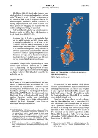 18                                                             Meld. St. 8                                              2010–2011
                                                      Digitalisering av radiomediet


     Riksblokka blei delt inn i seks einingar, som
skulle gi plass til minst seks høgkvalitets radioka-
nalar.10 I St.meld. nr. 62 (1996–97) la departemen-
tet opp til at NRK skulle få disponere fire av dei
seks einingane i Riksblokka, medan P4 skulle få ei
eining. Departementet ville vente på meir kon-
krete planar for utbygging av Regionblokka før
det tok stilling til fordeling av kapasitet.
     Fleirtalet i Familie-, kultur- og administrasjons-
komitéen slutta seg til forslaget frå departemen-
tet, jf. Innst. S. nr. 103 (1997–98):

     Komiteen viser til den breie semja ein har hatt
     når det gjeld innføring av DAB (digital audio
     broadcasting)-teknologien, og St.meld. nr. 62
     (1996–97) har ein brei gjennomgang av pro-
     blemstillingar knytta til dette. Komiteen viser
     til at lokalradioane utgjer ein viktig del av total-
     tilbodet, og ber om at departementet arbeider
     vidare med tanke på løysingar knytta til desse.
     Komiteen ber også om at departementet syter
     for at operatørar av multipleksane har tillit som
     nøytral instans hjå alle programselskapa.

Som nemnt tidlegare blei digitalisering av radio-
mediet også behandla i St.meld. nr. 30 (2006–
2007) Kringkasting i en digital fremtid. I denne
meldinga blei prinsippet om aktørstyrt utbygging
av digital radio foreslått vidareført, noko Stortin-                   Figur 3.2 Dekningskart for DAB-nettet (80 pst.
get slutta seg til.                                                    befolkningsdekning)
                                                                       Kjelde: Digitalradio Norge AS
Dagens DAB-nett
Då St.meld. nr. 62 (1996–97) blei fremma, var som
nemnt to frekvensblokker koordinerte for DAB:                               I Riksblokka kan kvar einskild kanal sendast
Riksblokka og Regionblokka. Gjennom seinare                            med ein og same frekvens. Regionblokka er inndelt
internasjonale frekvensavtaler har Noreg fått                          i åtte regionar, slik at det kan sendast ulike program
koordinert ytterlegare ei riksdekkjande frekvens-                      i ulike regionar. Lokalradioblokka dekkjer også
blokk til DAB i VHF-bandet (heretter omtala som                        heile landet, men er inndelt i 37 område og meint
Riksblokk II) og ei lokalradioblokk inndelt i 37                       for lokalradiosektoren. Riksblokk II er planlagd
område (heretter omtala som «Lokalradio-                               som eit riksdekkjande nett.
blokka»)11. I tillegg kjem ei frekvensblokk (lokal-                         Norkring har frekvensløyve og anleggskonse-
dekning) for DAB i L-bandet12, men denne er                            sjon for Riksblokka til og med 31. desember 2020.
enno ikkje planlagd teken i bruk.                                      Her disponerer NRK to einingar, dvs. ein tredjedel
                                                                       av all kapasiteten i denne blokka. P4 har konsesjon
                                                                       for bruk av ei eining med allmennkringkastings-
10 Ei DAB-blokk har 1152 kbit/s samla nettokapasitet. Netto-           krav fram til 2014. Sidan sommaren 2010 er noko av
   kapasiteten i éi eining etter den nemnde oppdelinga er då           P4s kapasitet og den andre kapasiteten i Riks-
   192 kbit/s. Det er mogleg å sende kanalar på lågare bitra-
   tar, slik at det blir plass til fleire enn éin kanal per eining.
                                                                       blokka blitt disponert av Radio Norge og lokalra-
   Kringkastarane nyttar sjeldan/aldri fulle 192 kbit/s (altså 1       diokanalane P5, NRJ og Radio1. Disse kanalane har
   eining) til éin kanal, men maks 128–160 kbit/s.«Eining»-            konsesjonar til 1. juli 2011.
   begrepet blir brukt for å vise fordelinga av kapasitet i DAB-
   nettet.
11                                                                     12
   Frekvenskonferansen i Genève 2006, RRC06, som resul-                     Maastricht-avtala frå 2002, som galdt planlegging av fre-
   terte i frekvensplanen GE-06 for digital kringkasting (radio             kvensar til T-DAB i L-bandet (frekvensområdet 1452–
   og fjernsyn).                                                            1479,5 MHz).
 
