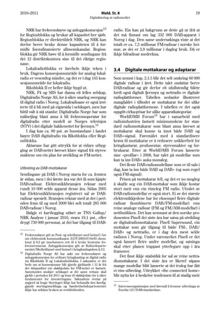 2010–2011                                                    Meld. St. 8                                                       19
                                                    Digitalisering av radiomediet


     NRK har frekvensløyve og anleggskonsesjon13                     radio. Ein kan på bakgrunn av dette gå ut ifrå at
for Regionblokka og brukar all kapasitet her sjølv.                  det må finnast om lag 332 000 DAB-apparat i
Regionblokka er direktetildelt NRK, og NRK kan                       Noreg i dag. Den same undersøkinga viste at det
derfor berre bruke denne kapasiteten til å for-                      totalt er ca. 7,3 millionar FM-radioar i norske hei-
midle lisensfinansierte allmennkanalar. Region-                      mar, av dei er 3,9 millionar i dagleg bruk. Då er
blokka gir NRK høve til å formidle sendingane frå                    ikkje bilradioar medrekna.
dei 12 distriktskontora sine til dei riktige regio-
nane.
     Lokalradioblokka er førebels ikkje teken i                      3.4      Digitale mottakarar og adaptarar
bruk. Dagens konsesjonsområde for analog lokal-
radio er vesentleg mindre, og det er i dag 141 kon-                  Som nemnt i kap. 2.1.5 blir det selt omkring 60 000
sesjonsområde for lokalradio.                                        digitale radioar i året. Dette talet omfattar berre
     Riksblokk II er heller ikkje bygd ut.                           DAB-radioar og gir derfor eit ufullstendig bilete
     NRK, P4 og SBS har danna eit felles selskap,                    fordi også digitalt fjernsyn og nettradio er digitale
Digitalradio Norge AS, for å sikre snarleg overgang                  radioplattformer. Tabellen nedanfor illustrerer
til digital radio i Noreg. Lokalradioane er også invi-               mangfaldet i tilbodet av mottakarar for dei ulike
terte til å bli med på eigarsida i selskapet, men har                digitale radioplattformene. I tabellen er det også
hittil valt å stå utanfor. Digitalradio Norge har som                oppgitt cirka-prisar for ulike apparatkategoriar.
målsetjing blant anna å bli frekvensoperatør for                         WorldDMB Forum15 har i samarbeid med
digitalradio etter modell av Norges televisjon                       radioindustrien fastsett minimumskrav for stan-
(NTV) i det digitale bakkenettet for fjernsyn.14                     dard radiomottakarar som blant anna føreset at
     I dag kan ca. 80 pst. av husstandane i landet                   mottakarar skal kunne ta imot både DAB og
høyre DAB digitalradio via Riksblokka eller Regi-                    DAB+-signal. Føremålet med å standardisere
onblokka.                                                            krava til mottakarar er å redusere usikkerheit for
     Aktørane har gitt uttrykk for at vidare utbyg-                  kringkastarar, produsentar, styresmakter og for-
ging av DAB-nettet føreset klare signal frå styres-                  brukarar. Etter at WorldDMB Forum lanserte
maktene om ein plan for avvikling av FM-nettet.                      sine «profilar» i 2008, har talet på modellar som
                                                                     kan ta inn DAB+ auka monaleg.
                                                                         Dei fleste DAB-radiomodellane som er til sals i
Utbreiing av DAB-mottakarar                                          dag, kan ta inn både DAB og DAB+ (og som regel
Sendingane på DAB i Noreg starta for ca. femten                      også FM-signal).
år sidan, men i dei første åra var det få som kjøpte                     Prisen på mottakarar fell, og det er no mogleg
DAB-radioar. Elektronikkbransjen reknar med                          å skaffe seg ein DAB-mottakar som ikkje kostar
rundt 10 000 selde apparat desse åra. Sidan 2005                     stort meir enn ein rimeleg FM radio. Utvalet av
har Elektronikkbransjen registrert sal av DAB-                       DAB-radiomodellar er også stort. Ei av dei største
radioar spesielt. Bransjen reknar med at det i peri-                 elektronikkjedene har for eksempel fleire digitale
oden fram til og med 2009 blei selt totalt 285 000                   radioar (kombinerte DAB/FM-modellar) enn
DAB-radioar i Noreg.                                                 reine analoge radioar (FM og FM/AM-modellar) i
    Ifølgje ei kartlegging utført av TNS Gallup/                     nettbutikken. Det kan nemnast at den norske pro-
NRK Analyse i januar 2010, svara 19,1 pst., eller                    dusenten Pinell dei siste åra har satsa på utvikling
drygt 730 000 personar, at dei har tilgang til DAB-                  av digitalradiomottakarar. Pinell Supersound, ein
                                                                     mottakar som gir tilgang til både FM-, DAB/
13
                                                                     DAB+ og nettradio, er i dag den mest selde
   Frekvensløyve gitt av Post- og teletilsynet med heimel i lov
   om elektronisk kommunikasjon (LOV-2003-07-04-83 ekom-             radioen i Noreg. Under varemerket Pinell er det
   lova) § 6-2 gir innehavaren rett til å bruke bestemte fre-        også lansert fleire andre modellar, og satsinga
   kvensressursar. Anleggskonsesjon gitt av Kulturdeparte-           skal etter planen trappast ytterlegare opp i åra
   mentet/Medietilsynet med heimel i kringkastingslova § 2-2.
14                                                                   framover.
   Digitalradio Norge AS har søkt om frekvensløyve og
   anleggskonsesjon for ordinær kringkasting av digital radio            Det finst ikkje statistikk for sal av reine nettra-
   via Riksblokk II og Lokalradioblokka. I søknaden er det           diomottakarar. I dei siste åra er likevel såpass
   bede om at konsesjonane blir gjorde gjeldande i 15 år frå         mange modellar blitt lanserte at dei truleg har fått
   det tidspunktet ein sløkkjedato for FM-nettet er fastsett.
   Samstundes ønskjer selskapet at dei same rettane skal             ei viss utbreiing. Uttrykket «the connected home»
   gjelde i perioden frå 2011 og fram til sløkkjedato for å sikre    blir nytta for å beskrive tendensen til at stadig meir
   fundamentet for investeringane. Søknadene ventar på
   avgjerd så lenge Stortinget ikkje har behandla den førelig-
   gjande stortingsmeldinga og Samferdselsdepartementet              15   Interesseorganisasjon med føremål å fremme utbreiinga av
   ikkje har avklara bruken av restdividenden.                            Eureka 147/DAB-standardane.
 