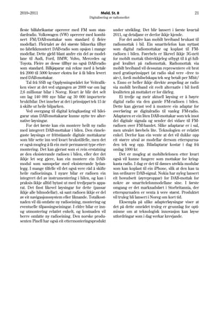 2010–2011                                         Meld. St. 8                                                 21
                                          Digitalisering av radiomediet


fleste bilfabrikantar opererer med FM som stan-            under utvikling. Det blir lansert i første kvartal
dardradio. Volkswagen (VW) opererer med kombi-             2011, og detaljane er derfor ikkje kjende.
nert FM/DAB-mottakar som standard (i fleire                     For det andre kan mobilt breiband brukast til
modellar). Fleirtalet av dei største bilmerka tilbyr       radiomottak i bil. Ein smarttelefon kan nyttast
no fabrikkmontert DAB-radio som opsjon i mange             som digital radiomottakar og koplast til FM-
modellar. Dette gjeld blant andre ein del av model-        radioen i bilen. Førebels er likevel ikkje 3G-nett
lane til Audi, Ford, BMW, Volvo, Mercedes og               for mobilt mottak tilstrekkjeleg utbygt til å gi full-
Toyota. Fleire av desse tillbyr no også DAB-radio          god kvalitet på radiomottak. Radiomottak via
som standard. Bilkjøparar må rekne med å betale            mobilt breiband vil dessutan representere eit brot
frå 2000 til 5000 kroner ekstra for å få bilen levert      med gratisprinsippet (at radio skal vere «free to
med DAB-mottakar.                                          air»), fordi mobilselskapa tek seg betalt per Mbit/
    Tal frå SSB og Opplysningsrådet for Veitrafik-         s. Enno er heller ikkje direkte avspeling av radio
ken viser at det ved utgangen av 2009 var om lag           via mobilt breiband eit reelt alternativ i bil fordi
2,6 millionar bilar i Noreg. Kvart år blir det selt        kvaliteten på mottaket er for dårleg.
om lag 140 000 nye bilar og 30 000 importerte                   Ei tredje og meir aktuell løysing er å høyre
bruktbilar. Det inneber at det i prinsippet tek 15 år      digital radio via den gamle FM-radioen i bilen.
å skifte ut heile bilparken.                               Dette kan gjerast ved å montere ein adaptar for
    Ved overgang til digital kringkasting vil bilei-       overføring av digitalradio til vanleg FM-radio.
garar utan DAB-mottakarar kunne nytte tre alter-           Adaptaren er ein liten DAB-mottakar som tek imot
native løysingar.                                          dei digitale signala og sender dei vidare til FM-
    For det første kan ein montere heilt ny radio          radioen over FM-bandet. Slike adaptarar er i sal,
med integrert DAB-mottakar i bilen. Den rimele-            men utvalet førebels lite. Teknologien er relativt
gaste løysinga er frittståande digitale mottakarar         enkel. Derfor kan ein vente at det vil dukke opp
som blir sette inn ved kvart brukstilfelle, men det        eit større utval av modellar dersom etterspurna-
er også mogleg å få ein meir permanent type etter-         den tek seg opp. Biladaptarar kostar i dag frå
montering. Det kan gjerast som ei rein erstatning          omlag 1000 kr.
av den eksisterande radioen i bilen, eller der det              Det er mogleg at mobiltelefonen etter kvart
ikkje let seg gjere, kan ein montere ein DAB-              også vil kunne fungere som mottakar for kring-
modul som samspelar med eksisterande lydan-                kasta radio. I dag er det til dømes utvikla modular
legg. I mange tilfelle vil det også vere råd å skifte      som kan koplast til ein iPhone, slik at den kan ta
heile radioeininga. I nyare bilar er radioen ein           inn ordinære DAB-signal. Nokia har nyleg lansert
integrert del av instrumentering i bilen, og kan i         eit hovudsett (øyreproppar) for DAB-mottak for
praksis ikkje alltid bytast ut med tredjeparts appa-       nokre av smarttelefonmodellane sine. I første
rat. Det finst likevel løysingar for dette (passar         omgang er det marknadsført i Storbritannia, der
ikkje alle bilmodellar), så sant radioen ikkje er del      etterspurnaden er venta å vere størst. Produktet
av eit navigasjonssystem eller liknande. Totalkost-        vil truleg bli lansert i Noreg om kort tid.
naden vil då omfatte ny radioeining, montering og               Eksempla på ulike adapterløysingar viser at
eventuelle tilpassingseiningar. I eldre bilar er inn-      det på dette området truleg er grunnlag for opti-
og utmontering relativt enkelt, og kostnaden vil           misme om at teknologisk innovasjon kan løyse
berre omfatte ny radioeining. Den norske produ-            utfordringar som i dag verkar krevjande.
senten Pinell har også eit ettermonteringsprodukt
 