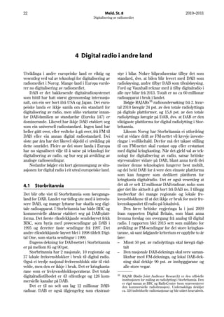 22                                                 Meld. St. 8                                                    2010–2011
                                           Digitalisering av radiomediet




                                4 Digital radio i andre land

Utviklinga i andre europeiske land er viktig og             styr i bilar. Nokre bilprodusentar tilbyr det som
vesentleg ved val av teknologi for digitalisering av        standard, dvs. at bilen blir levert med DAB som
radiomediet i Noreg. Mange land i Europa vurde-             radioløysing, andre tilbyr DAB som tilvalsløysing.
rer no digitalisering av radiomediet.                       Ford og Vauxhall reknar med å tilby digitalradio i
    DAB er det bakkesende digitalradiosystemet              alle nye bilar frå 2013. Totalt er no ca 60 millionar
som hittil har hatt størst gjennomslag internasjo-          radioapparat i bruk i landet.
nalt, om ein ser bort ifrå USA og Japan. Dei euro-              Ifølgje RAJARs16 radioundersøking frå 2. kvar-
peiske landa er ikkje samla om éin standard for             tal 2010 føregår 24 pst. av den totale radiolyttinga
digitalisering av radio, men ulike variantar innan-         på digitale plattformer, og 15,8 pst. av den totale
for DAB-familien av standardar (Eureka 147) er              radiolyttinga føregår på DAB, dvs. at DAB er den
dominerande. Likevel har ikkje DAB etablert seg             viktigaste plattforma for digital radiolytting i Stor-
som ein universell radiostandard. Ingen land har            britannia.
heller gått over, eller vedteke å gå over, frå FM til           Liksom Noreg har Storbritannia ei utfordring
DAB eller ein annan digital radiostandard. Dei              ved at vidare drift av FM-nettet vil krevje investe-
siste par åra har det likevel skjedd ei utvikling på        ringar i vedlikehald. Derfor må det takast stilling
dette området. Fleire av dei store landa i Europa           til om FM-nettet skal rustast opp eller erstattast
har no signalisert vilje til å satse på teknologi for       med digital kringkasting. Når det gjeld val av tek-
digitalisering av radio, og bur seg på avvikling av         nologi for digitalisering av radio, satsar britiske
analoge radiosendingar.                                     styresmakter vidare på DAB, blant anna fordi dei
    Nedanfor følgjer ein kort gjennomgang av situ-          meiner denne teknologien fungerer best mobilt,
asjonen for digital radio i eit utval europeiske land.      og dei held DAB for å vere den einaste plattforma
                                                            som kan fungere som dedikert plattform for
                                                            kringkasta digitalradio. Det er også vesentleg at
4.1    Storbritannia                                        det alt er selt 12 millionar DAB-radioar, noko som
                                                            gjer det lite aktuelt å gå bort frå DAB no. I tillegg
Det blir ofte vist til Storbritannia som føregangs-         medverkar dei mange regionale og lokale fre-
land for DAB. Landet var tidleg ute med å introdu-          kvensblokkene til at det ikkje er bruk for meir fre-
sere DAB, og mange lyttarar har skaffa seg digi-            kvenskapasitet til radio på lokalnivå.
tale radioapparat. I Storbritannia har både BBC og              Den førre britiske regjeringa la i juni 2009
kommersielle aktørar etablert seg på DAB-platt-             fram rapporten Digital Britain, som blant anna
forma. Det første riksdekkjande sendeløyvet fekk            fremma forslag om overgang frå analog til digital
BBC, som byrja med prøvesendingar på DAB i                  radio. I rapporten blei 2015 sett som måldato for
1995 og deretter faste sendingar frå 1997. Det              avvikling av FM-sendingar for dei store kringkas-
andre riksdekkjande løyvet blei i 1998 tildelt Digi-        tarane, så sant følgjande kriterium er oppfylte to år
tal One, som starta sendingar i 1999.                       føre:
    Dagens dekning for DAB-nettet i Storbritannia           – Minst 50 pst. av radiolyttinga skal føregå digi-
er på mellom 85 og 90 pst.                                      talt
    Storbritannia har 2 nasjonale, 10 regionale og          – Den nasjonale DAB-dekninga skal vere saman-
37 lokale frekvensblokker i bruk til digital radio.             liknbar med FM-dekninga, og lokal DAB-dek-
Også ei tredje nasjonal frekvensblokk står til råd-             ning skal dekkje 90 pst. av innbyggjarane og
velde, men den er ikkje i bruk. Det er kringkasta-              alle store vegar.
rane som er frekvensblokkoperatørar. Det totale
                                                            16
digitalradiotilbodet er 43 offentlege og 126 kom-                RAJAR (Radio Joint Audience Research) er den offisielle
mersielle kanalar på DAB.                                        institusjonen for måling av radiolytting i Storbritannia. Den
                                                                 er eigd saman av BBC og RadioCentre (som representerer
    Det er til no selt om lag 12 millionar DAB-                  den kommersielle radiobransjen). Undersøkinga dekkjer
radioar. DAB er også tilgjengeleg som ekstraut-                  ca. 320 individuelle radiostasjonar og blir utført kvartalsvis.
 