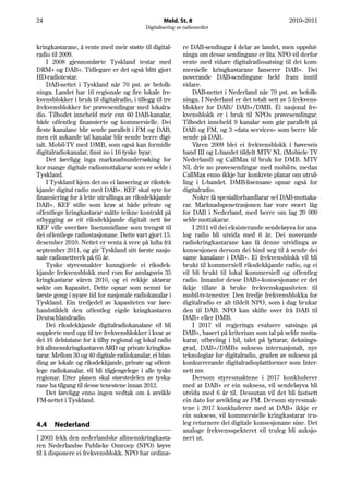 24                                                  Meld. St. 8                                       2010–2011
                                            Digitalisering av radiomediet


kringkastarane, å vente med meir støtte til digital-         re DAB-sendingar i delar av landet, men oppslut-
radio til 2009.                                              ninga om desse sendingane er lita. NPO vil derfor
     I 2008 gjennomførte Tyskland testar med                 vente med vidare digitalradiosatsing til dei kom-
DRM+ og DAB+. Tidlegare er det også blitt gjort              mersielle kringkastarane lanserer DAB+. Dei
HD-radiotestar.                                              noverande DAB-sendingane held fram inntil
     DAB-nettet i Tyskland når 70 pst. av befolk-            vidare.
ninga. Landet har 16 regionale og fire lokale fre-               DAB-nettet i Nederland når 70 pst. av befolk-
kvensblokker i bruk til digitalradio, i tillegg til tre      ninga. I Nederland er det totalt sett av 5 frekvens-
frekvensblokker for prøvesendingar med lokalra-              blokker for DAB/ DAB+/DMB. Éi nasjonal fre-
dio. Tilbodet inneheld meir enn 60 DAB-kanalar,              kvensblokk er i bruk til NPOs prøvesendingar.
både offentleg finansierte og kommersielle. Dei              Tilbodet inneheld 9 kanalar som går parallelt på
fleste kanalane blir sende parallelt i FM og DAB,            DAB og FM, og 3 «data services» som berre blir
men eit aukande tal kanalar blir sende berre digi-           sende på DAB.
talt. Mobil-TV med DMB, som også kan formidle                    Våren 2009 blei ei frekvensblokk i høvesvis
digitalradiokanalar, finst no i 16 tyske byar.               band III og L-bandet tildelt MTV NL (Mobiele TV
     Det føreligg inga marknadsundersøking for               Nederland) og CallMax til bruk for DMB. MTV
kor mange digitale radiomottakarar som er selde i            NL driv no prøvesendingar med mobil-tv, medan
Tyskland.                                                    CallMax enno ikkje har konkrete planar om utrul-
     I Tyskland kjem det no ei lansering av rikstek-         ling i L-bandet. DMB-lisensane opnar også for
kjande digital radio med DAB+. KEF skal syte for             digitalradio.
finansiering for å lette utrullinga av riksdekkjande             Nokre få spesialforhandlarar sel DAB-mottaka-
DAB+. KEF stilte som krav at både private og                 rar. Marknadspenetrasjonen har vore svært låg
offentlege kringkastarar måtte teikne kontrakt på            for DAB i Nederland, med berre om lag 20 000
utbygging av eit riksdekkjande digitalt nett før             selde mottakarar.
KEF ville overføre lisensmidlane som trengst til                 I 2011 vil dei eksisterande sendeløyva for ana-
dei offentlege radiostasjonane. Dette vart gjort 15.         log radio bli utvida med 6 år. Dei noverande
desember 2010. Nettet er venta å vere på lufta frå           radiokringkastarane kan få denne utvidinga av
september 2011, og gir Tyskland sitt første nasjo-           konsesjonen dersom dei bind seg til å sende dei
nale radionettverk på 65 år.                                 same kanalane i DAB+. Ei frekvensblokk vil bli
     Tyske styresmakter kunngjorde ei riksdek-               brukt til kommersiell riksdekkjande radio, og ei
kjande frekvensblokk med rom for anslagsvis 35               vil bli brukt til lokal kommersiell og offentleg
kringkastarar våren 2010, og ei rekkje aktørar               radio. Innanfor desse DAB+-konsesjonane er det
søkte om kapasitet. Dette opnar som nemnt for                ikkje tillate å bruke frekvenskapasiteten til
første gong i nyare tid for nasjonale radiokanalar i         mobil-tv-tenester. Den tredje frekvensblokka for
Tyskland. Ein tredjedel av kapasiteten var føre-             digitalradio er alt tildelt NPO, som i dag brukar
handstildelt den offentleg eigde kringkastaren               den til DAB. NPO kan skifte over frå DAB til
Deutschlandradio.                                            DAB+ eller DMB.
     Dei riksdekkjande digitalradiokanalane vil bli              I 2017 vil regjeringa evaluere satsinga på
supplerte med opp til tre frekvensblokker i kvar av          DAB+, basert på kriterium som tal på selde motta-
dei 16 delstatane for å tilby regional og lokal radio        karar, utbreiing i bil, talet på lyttarar, deknings-
frå allmennkringkastaren ARD og private kringkas-            grad, DAB+/DMBs suksess internasjonalt, nye
tarar. Mellom 30 og 40 digitale radiokanalar, ei blan-       teknologiar for digitalradio, graden av suksess på
ding av lokale og riksdekkjande, private og offent-          konkurrerande digitalradioplattformer som Inter-
lege radiokanalar, vil bli tilgjengelege i alle tyske        nett mv.
regionar. Etter planen skal størstedelen av tyska-               Dersom styresmaktene i 2017 konkluderer
rane ha tilgang til desse tenestene innan 2012.              med at DAB+ er ein suksess, vil sendeløyva bli
     Det føreligg enno ingen vedtak om å avvikle             utvida med 6 år til. Dessutan vil det bli fastsett
FM-nettet i Tyskland.                                        ein dato for avvikling av FM. Dersom styresmak-
                                                             tene i 2017 konkluderer med at DAB+ ikkje er
                                                             ein suksess, vil kommersielle kringkastarar tru-
4.4    Nederland                                             leg returnere dei digitale konsesjonane sine. Det
                                                             analoge frekvensspekteret vil truleg bli auksjo-
I 2003 fekk den nederlandske allmennkringkasta-              nert ut.
ren Nederlandse Publieke Omroep (NPO) løyve
til å disponere ei frekvensblokk. NPO har ordinæ-
 