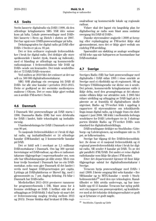 2010–2011                                         Meld. St. 8                                                 25
                                          Digitalisering av radiomediet



4.5   Sveits                                               onalradioar og kommersielle lokale og regionale
                                                           radioar.
Sveits lanserte digitalradio via DAB i 1999, då den            Vidare skal det lagast ein langsiktig plan for
offentlege kringkastaren SRG SSR idée suisse               digitalisering av radio som blant anna omfattar
kom på lufta. Lokale prøvesendingar med DAB+               overgang frå DAB til DAB+.
blei lanserte i Bern og Zürich i slutten av 2007.              Danske styresmakter avgjorde i 2009 at forny-
Det har også vore DMB-prøvesendingar på lufta.             ing eller replanlegging av FM-nettet ikkje skal
    Dekningsgraden for digital radio på DAB eller          gjennomførast, men det er ikkje gjort vedtak om
DAB+ i Sveits er på ca. 93 pst.                            endeleg FM-avvikling.
    Det er fem ordinære regionale frekvensblok-                Spørsmålet om sløkking av analoge sendingar
ker i bruk for digital radio. Dei dekkjer alle store       vil bli teke opp når halvparten av husstandane har
språkområde i landet (tysk, fransk og italiensk),          DAB-mottakar.
med ei blanding av offentlege og kommersielle
radiostasjonar. I frekvensblokkene blir DAB og
DAB+ sende om kvarandre. Det totale sendetilbo-            4.7      Sverige
det er 72 DAB/DAB+-tenester.
    Ved midten av 2010 blei det estimert at det var        Sveriges Radio (SR) har hatt prøvesendingar med
selt ca. 500 000 digitalradiomottakarar.                   digitalradio i DAB sidan 1995 i visse område av
    SRG SSR planlegg ein overgang frå DAB til              Sverige med ei riksblokk og eit regionnett. SR og
DAB+ for alle sine kanalar i perioden 2012–2015.           Sveriges Utbildningsradio var åleine om å sende.
Dette er godkjend av dei sveisiske mediestyres-            Dei private, kommersielle kringkastarane valde å
maktene i Ofcom. Det er enno ikkje gjort vedtak            ikkje delta, med den grunngivinga at dei økono-
om å avvikle FM-nettet i Sveits.                           miske vilkåra ikkje var attraktive nok. I 2005 blei
                                                           vidare utvikling og utbygging av DAB lagd på is i
                                                           påvente av at framtida til digitalradioen skulle
4.6   Danmark                                              utgreiast. Radio- og TV-verket fekk i oppdrag å
                                                           rapportere til styresmaktene om teknikkutvik-
I Danmark blei prøvesendingar på DAB starta i              linga innan digital radio, og å leggje fram ein slutt-
1996. Danmarks Radio (DR) har vore drivkrafta              rapport i juni 2008. SR fekk i mellomtida forlenga
for DAB i landet, både teknologisk og innhalds-            sendeløyve for DAB i ytterlegare tre år. I sluttrap-
messig.                                                    porten tilrådde Radio- og TV-verket DAB+ som
    Utandørsdekninga for DAB i Danmark er meir             standard for digitalradioutviklinga.
enn 90 pst.                                                    DAB-sendingane dekkjer no Stockholm– Göte-
    To nasjonale frekvensblokker er i bruk til digi-       borg– og Luleåregionen, og sendingane når ca. 35
tal radio, og innhaldstilbodet er 14 offentlege            pst. av folkesetnaden.
kanalar (DR-kanalar) og 3 kommersielle kanalar                 Sverige har tilgang til fire DAB-frekvensblok-
på DAB.                                                    ker. Av desse er éi nasjonal frekvensblokk og éi
    Det er hittil selt i overkant av 1,5 millionar         regional prøvefrekvensblokk tekne i bruk for digi-
DAB-mottakarar i Danmark. Om lag 300 spesial-              tal radio. SR sender 8 kanalar på DAB. To av dei
forretningar sel DAB-radioar, og elles er radiomot-        går parallelt i FM/DAB. Dei andre er reine digital-
takarane tilgjengelege i supermarknader mv, som            radiokanalar som ikkje får plass i FM-nettet.
ofte har tilbodskampanjar på slikt utstyr. Meir enn            Etter det departementet kjenner til finst ikkje
kvar tredje husstand i Danmark har no ein DAB-             tilgjengelege salstal for digitalradiomottakarar i
mottakar, noko som gjer Danmark til det landet i           Sverige.
verda med høgast DAB-penetrasjon per capita.                   Teracom byrja prøvesendingar med DAB+ i
Lyttinga på DAB-plattforma er likevel låg, med i           mai i 2009. I første omgang blei seks kanalar – fire
gjennomsnitt ca. 7 pst. dagleg dekning. Få bilar i         SR-kanalar og to MTG-kanalar – sende i Stock-
Danmark har DAB-radio.                                     holmsområdet20 med den nye teknologien. Kanal-
    Medieforliket 2011–2014 presiserer rammene             tilbodet er blitt utvida undervegs, og har inne-
for programverksemda i DR, blant anna for å                halde opp til 15 kanalar. Teracom har nyleg publi-
fremme utviklinga av DAB. I forliket står det at           sert ein rapport om prøveprosjektet, og konklude-
utbygginga av DAB-blokk 3 skal byrje så snart det          rer med at det tekniske dekningsresultatet er godt
er frekvensmessig mogleg (truleg mellom 2013               og at lyttarane er godt nøgde.
og 2015). Denne blokka skal brukast til DRs regi-
                                                           20
                                                                Stockholm, Uppsala og Gävle
 