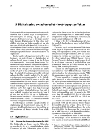 28                                                  Meld. St. 8                                                2010–2011
                                            Digitalisering av radiomediet




       5 Digitalisering av radiomediet – kost- og nytteeffektar

Radio er ved sida av dagspressa den einaste medi-            radiokanalar. Dette opnar for at distribusjonskost-
ekanalen som i praksis ikkje er fulldigitalisert.            nader kan delast på fleire. Så framt ei viss mengd
FM-teknologien er analog, og på grunn av                     kringkastarar ønskjer distribusjon, vil kostnad per
begrensa frekvensressursar er det ikkje rom for              kanal normalt bli lågare i eit DAB-nett.
fleire kanalar. Digitalisering vil bl.a. sikre meir              I tillegg er det dyrt for kringkastarane å betale
effektiv utnytting av frekvensspekteret, og ein              for parallell distribusjon av same innhald i både
overgang til digital radio kan gi eit betre og brei-         DAB og FM.
are tilbod med fleire kanalar og digitale tilleggste-            FM-nettet, og då særleg det nettet NRK dispo-
nester. Blant kringkastarar er det ei utbreidd opp-          nerer, byrjar å bli gammalt. I seinare år har Nor-
fatning at også radiomediet før eller seinare vil bli        kring, som eig det fysiske nettet, vore varsam med
digitalisert.                                                å bruke ressursar på vedlikehald. Det har saman-
    I dette kapitlet vil departementet vurdere kva           heng med at ein ikkje har vore sikker på kor lenge
kostnads- og nytteeffektar ei digitalisering av              det vil vere aktuelt med FM-distribusjon i Noreg.
radiomediet vil kunne tenkjast å ha. Vurderinga              Dersom FM-nettet skal vidareførast i mange år, vil
tek utgangspunkt i to sentrale føresetnader. For             det krevje store ressursar til vedlikehald og opp-
det første er departementet einig med kringkasta-            graderingar. Dette vil gi kringkastarane, og då
rane om at radiomediet før eller seinare vil bli digi-       særleg NRK, auka leigekostnader.
talisert. I ein situasjon der bortimot alle andre                Teleplan har etter oppdrag frå departementet
media nyt godt av dei utviklingsføremonene som               vurdert korleis vidare FM-distribusjon vil påverke
ligg i den digitale teknologien, er det lite truleg at       leigekostnadene for kringkastarane, særleg NRK.
radiomediet blir verande analogt. For det andre              Eit samandrag av rapporten følgjer som vedlegg.
tek departementet utgangspunkt i at det digitale                 Teleplan samanlikna i rapporten kostnadsskil-
radiotilbodet i framtida vil bli prega av at ulike tek-      nader knytte til to ulike scenario. I det eine blei
nologiar lever side om side. Ein tek likevel for gitt        det lagt til grunn at FM-sendingane blir avvikla alt
at DAB-nettet vil utgjere stammen i digitalradiotil-         i 2014. Grunnen til at dette året blei valt, var at det
bodet. Dette følgjer av at styresmaktene meiner at           blei foreslått av ei arbeidsgruppe som greidde ut
aktørane sjølve bør avgjere kva slags teknologi              digital radio i 2005. Arbeidsgruppa var nedsett av
som bør nyttast. Marknadsaktørane har valt å                 Kulturdepartementet og leidd av Medietilsynet23.
satse på DAB, og det er lagt store investeringar i           Dette blei samanlikna med eit scenario der FM-
eit nett som alt dekkjer 80 pst. av befolkninga.             nettet først blir avvikla i 2020, dvs. at kringkasta-
Departementet konstaterer i tillegg at DAB (eller            rane sender parallelt i både FM og DAB i åra
andre standardar i Eureka 147-familien) er leiande           2014–2020.
standard for digitalradio i Europa.                              Teleplan konkluderte med at NRKs årlege lei-
    I vurderinga av kostnads- og nytteeffektar av            gekostnad vil bli 22–24 millionar kroner lågare
digitalisering vil departementet også, der det er            dersom FM-nettet blir avvikla i 2014, det vil seie
relevant, sjå på korleis tidspunktet for avvikling av        akkumulert til 132–144 millionar kroner for perio-
FM-sendingane vil kunne påverke desse effek-                 den 2014–2020. Ein føresetnad for reknestykket
tane.                                                        var at NRK disponerer heile Regionblokka åleine,
                                                             og dessutan ein tredjedel av Riksblokka.
                                                                 Det er likevel knytt stor uvisse til dette anslaget
5.1    Nytteeffektar                                         for innsparingar i NRK. Storleiken vil blant anna
                                                             vere bunden av den tekniske tilstanden til FM-net-
5.1.1 Lågare distribusjonskostnader for NRK
Ein DAB-sendar er dyrare enn ein FM-sendar,                  23   Rapporten «Digitalradio i Norge» (2005) er tilgjengeleg på
men medan det berre er plass til éin kanal på ein                 Medietilsynets nettsider. http://www.medietilsynet.no/
FM-sendar, gir ein DAB-sendar plass til fleire                    PageFiles/450/DAB-rapport2005.pdf.
 