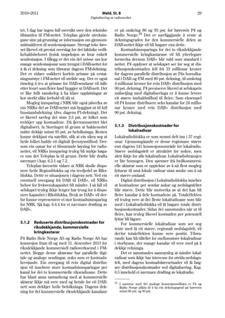 2010–2011                                            Meld. St. 8                                                        29
                                             Digitalisering av radiomediet


tet. I dag har ingen full oversikt over den tekniske          er på omkring 80 og 93 pst. for høvesvis P4 og
tilstanden til FM-nettet. Teleplan gjorde utreknin-           Radio Norge.24 Det er nærliggjande å vente at
gane sine på grunnlag av informasjon om gjennom-              dekningsgraden for den kommersielle delen av
snittsalderen til sendestasjonane. Strengt teke føre-         DAB-nettet ikkje vil bli høgare enn dette.
set likevel eit presist overslag for det faktiske vedli-          Kostnadsinnsparinga for dei to riksdekkjande
kehaldsbehovet fysisk inspeksjon av kvar enkelt               kommersielle kringkastarane vil bli ytterlegare
sendestasjon. I tillegg er det ein del uvisse om kor          forsterka dersom DAB+ blir vald som standard i
mange sendestasjonar som trengst i DAB-nettet for             nettet. P4 opplyser at selskapet ser for seg at dis-
å få ei dekning som tilsvarar dagens FM-dekning.              tribusjonskostnaden fell frå 33 millionar kroner
Det er vidare usikkert korleis prisane på erstat-             for dagens parallelle distribusjon av P4s hovudka-
ningsutstyr i FM-nettet vil utvikle seg. Det er også          nal i DAB og FM med 80 pst. dekning, til omkring
rimeleg å tru at prisane for DAB-sendarar vil falle           4 millionar kroner for rein DAB+ distribusjon med
etter kvart som fleire land byggjer ut DAB-nett. Det          90 pst. dekning. P4 presiserer likevel at selskapets
er like fullt vanskeleg å ha klare oppfatningar av            målsetjing med digitaliseringa er å kunne levere
kor sterkt slike forhold vil slå ut.                          eit større innhaldstilbod til fleire. Som eksempel
     Mogleg innsparing i NRK blir også påverka av             vil P4 kunne distribuere seks kanalar for 24 millio-
om NRKs del av DAB-nettet må byggjast ut til full             nar kroner med rein DAB+ distribusjon med
husstandsdekning (dvs. dagens P1-dekning). Det                90 pst. dekning.
er likevel særleg dei siste 2-3 pst. av folket som
trekkjer opp kostnadene. Då fjernsynsnettet blei
digitalisert, la Stortinget til grunn at bakkenettet          5.1.3    Distribusjonskostnader for
måtte dekkje minst 95 pst. av befolkninga. Resten                      lokalradioar
kunne dekkjast via satellitt, slik at ein sikra seg at        Lokalradioblokka er som nemnt delt inn i 37 regi-
heile folket hadde eit digitalt fjernsynstilbod. Der-         onar. Gjennomgåande er desse regionane større
som ein opnar for ei tilsvarande løysing for radio-           enn dagens 141 konsesjonsområde for lokalradio.
nettet, vil NRKs innsparing truleg bli mykje høga-            Større nedslagsfelt er attraktivt for nokre, men
re enn det Teleplan la til grunn. Dette blir drøfta           slett ikkje for alle lokalradioar. Lokalradiobransjen
nærmare i kap. 6.3.1 og 7.2.                                  er lite homogen. Den spenner frå heilkommersi-
     Teleplan føresette vidare at NRK skulle dispo-           elle aktørar som er opptekne av å nå flest mogleg
nere heile Regionblokka og ein tredjedel av Riks-             lyttarar til små lokale radioar utan ønske om å nå
blokka. Dette er situasjonen i dagens nett. Ved ein           eit større omland.
eventuell overgang frå DAB til DAB+, vil NRKs                      Digital distribusjon i Lokalradioblokka inneber
behov for frekvenskapasitet bli mindre. I så fall vil         at kostnadene per sendar aukar og nedslagsfeltet
selskapet truleg ikkje lenger har trong for å dispo-          blir større. Dette blir motverka av at det kan bli
nere kapasitet i Riksblokka. Bruk av DAB+ vil der-            fleire kanalar å dele kostnadene på. Totaleffekten
for kunne representere ei stor kostnadsinnsparing             vil truleg vere at dei fleste lokalradioane som blir
for NRK. Sjå kap. 6.4.4 for ei nærmare drøfting av            med i Lokalradioblokka vil få høgare totale distri-
DAB+.                                                         busjonskostnader. Sidan dei samstundes når ut til
                                                              fleire, kan truleg likevel kostnaden per potensiell
                                                              lyttar bli lågare.
5.1.2    Reduserte distribusjonskostnader for                      For kommersielle lokalradioar som ser seg
         riksdekkjande, kommersielle                          tente med få eit større, regionalt nedslagsfelt, vil
         kringkastarar                                        derfor totaleffekten kunne vere positiv. Tilsva-
P4 Radio Hele Norge AS og Radio Norge AS har                  rande kan bli tilfellet for mellomstore lokalradioar
konsesjon fram til og med 31. desember 2013 for               i storbyane, der mange kanalar vil vere med på å
riksdekkjande kommersiell radioverksemd i FM-                 dekkje rekninga.
nettet. Begge desse aktørane har parallelle digi-                  Det er samstundes sannsynleg at mindre lokal-
tale og analoge sendingar, noko som er kostnads-              radioar som ikkje har interesse for utvida nedslags-
krevjande. Ein overgang til rein digital distribu-            felt, med dagens kostnadsføresetnader vil få høg-
sjon vil innebere store kostnadsinnsparingar per              are distribusjonskostnader ved digitalisering. Kap.
kanal for dei to kommersielle riksradioane. Dette             6.5 inneheld ei nærmare drøfting av lokalradio.
har blant anna samanheng med at kommersielle
aktørar ikkje må vere med og betale for eit DAB-              24   I samsvar med dei analoge konsesjonsvilkåra er P4 og
nett som dekkjer heile befolkninga. Dagens dek-                    Radio Norge plikta til å ha ein dekningsgrad på høvesvis
ning for dei kommersielle riksdekkjande kanalane                   minst 60 pst. og 90 pst.
 