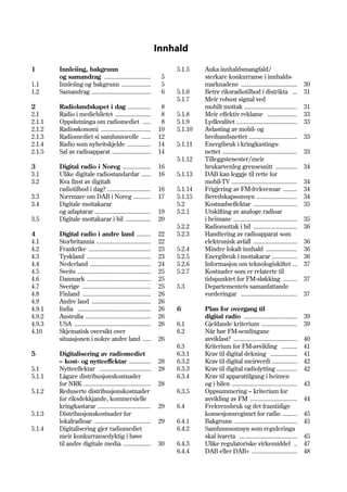 Innhald

1       Innleiing, bakgrunn                                           5.1.5    Auka innhaldsmangfald/
        og samandrag ..............................               5            sterkare konkurranse i innhalds-
1.1     Innleiing og bakgrunn ...................                 5            marknadene ....................................           30
1.2     Samandrag ......................................          6   5.1.6    Betre riksradiotilbod i distrikta ...                     31
                                                                      5.1.7    Meir robust signal ved
2       Radiolandskapet i dag ...............                     8            mobilt mottak ..................................          31
2.1     Radio i mediebiletet .......................              8   5.1.8    Meir effektiv reklame ...................                 33
2.1.1   Oppslutninga om radiomediet .....                         8   5.1.9    Lydkvalitet .......................................       33
2.1.2   Radioøkonomi ................................            10   5.1.10   Avlasting av mobil- og
2.1.3   Radiomediet si samfunnsrolle ......                      12            breibandsnettet ...............................           33
2.1.4   Radio som nyheitskjelde ...............                  14   5.1.11   Energibruk i kringkastings-
2.1.5   Sal av radioapparat .........................            14            nettet ................................................   33
                                                                      5.1.12   Tilleggstenester/meir
3       Digital radio i Noreg ..................                 16            brukarvenleg grensesnitt ..............                   34
3.1     Ulike digitale radiostandardar ......                    16   5.1.13   DAB kan leggje til rette for
3.2     Kva finst av digitalt                                                  mobil-TV ..........................................       34
        radiotilbod i dag? ............................          16   5.1.14   Frigjering av FM-frekvensar .........                     34
3.3     Nærmare om DAB i Noreg ...........                       17   5.1.15   Beredskapsomsyn ..........................                34
3.4     Digitale mottakarar                                           5.2      Kostnadseffektar ............................             35
        og adaptarar ....................................        19   5.2.1    Utskifting av analoge radioar
3.5     Digitale mottakarar i bil ................               20            i heimane .........................................       35
                                                                      5.2.2    Radiomottak i bil ............................            36
4       Digital radio i andre land .........                     22   5.2.3    Handtering av radioapparat som
4.1     Storbritannia ...................................        22            elektronisk avfall ............................           36
4.2     Frankrike ........................................       23   5.2.4    Mindre lokalt innhald ....................                36
4.3     Tyskland .........................................       23   5.2.5    Energibruk i mottakarar ................                  36
4.4     Nederland .......................................        24   5.2.6    Informasjon om teknologiskiftet ...                       37
4.5     Sveits ...............................................   25   5.2.7    Kostnader som er relaterte til
4.6     Danmark .........................................        25            tidspunktet for FM-sløkking .........                     37
4.7     Sverige ............................................     25   5.3      Departementets samanfattande
4.8     Finland ............................................     26            vurderingar ....................................          37
4.9     Andre land ......................................        26
4.9.1   India ...............................................    26   6        Plan for overgang til
4.9.2   Australia ..........................................     26            digital radio ..................................          39
4.9.3   USA .................................................    26   6.1      Gjeldande kriterium .......................               39
4.10    Skjematisk oversikt over                                      6.2      Når bør FM-sendingane
        situasjonen i nokre andre land .....                     26            avviklast? .........................................      40
                                                                      6.3      Kriterium for FM-avvikling ..........                     41
5       Digitalisering av radiomediet                                 6.3.1    Krav til digital dekning .................                41
        – kost- og nytteeffektar ..............                  28   6.3.2    Krav til digital meirverdi ................               42
5.1     Nytteeffektar .................................          28   6.3.3    Krav til digital radiolytting .............               42
5.1.1   Lågare distribusjonskostnader                                 6.3.4    Krav til apparattilgang i heimen
        for NRK ...........................................      28            og i bilen ..........................................     43
5.1.2   Reduserte distribusjonskostnader                              6.3.5    Oppsummering – kriterium for
        for riksdekkjande, kommersielle                                        avvikling av FM ..............................            44
        kringkastarar ..................................         29   6.4      Frekvensbruk og det framtidige
5.1.3   Distribusjonskostnader for                                             konsesjonsregimet for radio .........                     45
        lokalradioar ....................................        29   6.4.1    Bakgrunn ........................................         45
5.1.4   Digitalisering gjer radiomediet                               6.4.2    Samfunnsomsyn som reguleringa
        meir konkurransedyktig i høve                                          skal ivareta .....................................        45
        til andre digitale media ..................              30   6.4.3    Ulike regulatoriske virkemiddel ..                        47
                                                                      6.4.4    DAB eller DAB+ .............................              48
 