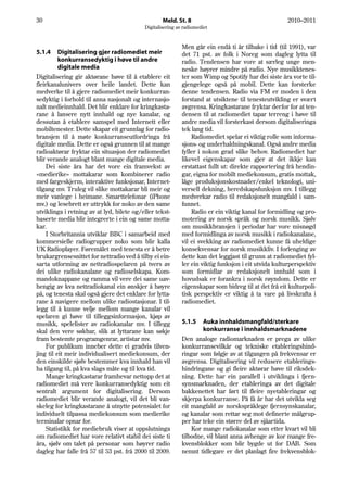 30                                                 Meld. St. 8                                       2010–2011
                                           Digitalisering av radiomediet


                                                            Men går ein endå ti år tilbake i tid (til 1991), var
5.1.4     Digitalisering gjer radiomediet meir              det 71 pst. av folk i Noreg som dagleg lytta til
          konkurransedyktig i høve til andre                radio. Tendensen har vore at særleg unge men-
          digitale media                                    neske høyrer mindre på radio. Nye musikktenes-
Digitalisering gir aktørane høve til å etablere eit         ter som Wimp og Spotify har dei siste åra vorte til-
fleirkanalunivers over heile landet. Dette kan              gjengelege også på mobil. Dette kan forsterke
medverke til å gjere radiomediet meir konkurran-            denne tendensen. Radio via FM er moden i den
sedyktig i forhold til anna nasjonalt og internasjo-        forstand at utsiktene til tenesteutvikling er svært
nalt medieinnhald. Det blir enklare for kringkasta-         avgrensa. Kringkastarane fryktar derfor for at ten-
rane å lansere nytt innhald og nye kanalar, og              densen til at radiomediet tapar terreng i høve til
dessutan å etablere samspel med Internett eller             andre media vil forsterkast dersom digitaliseringa
mobiltenester. Dette skapar eit grunnlag for radio-         tek lang tid.
bransjen til å møte konkurranseutfordringa frå                  Radiomediet spelar ei viktig rolle som informa-
digitale media. Dette er også grunnen til at mange          sjons- og underhaldningskanal. Også andre media
radioaktørar fryktar ein situasjon der radiomediet          fyller i nokon grad slike behov. Radiomediet har
blir verande analogt blant mange digitale media.            likevel eigenskapar som gjer at det ikkje kan
    Dei siste åra har det vore ein framvekst av             erstattast fullt ut: direkte rapportering frå hendin-
«medierike» mottakarar som kombinerer radio                 gar, eigna for mobilt mediekonsum, gratis mottak,
med fargeskjerm, interaktive funksjonar, Internet-          låge produksjonskostnader/enkel teknologi, uni-
tilgang mv. Truleg vil slike mottakarar bli meir og         versell dekning, beredskapsfunksjon mv. I tillegg
meir vanlege i heimane. Smarttelefonar (iPhone              medverkar radio til redaksjonelt mangfald i sam-
mv.) og lesebrett er uttrykk for noko av den same           funnet.
utviklinga i retning av at lyd, bilete og/eller tekst-          Radio er ein viktig kanal for formidling og pro-
baserte media blir integrerte i ein og same motta-          motering av norsk språk og norsk musikk. Sjølv
kar.                                                        om musikkbransjen i periodar har vore misnøgd
    I Storbritannia utviklar BBC i samarbeid med            med formidlinga av norsk musikk i radiokanalane,
kommersielle radiogrupper noko som blir kalla               vil ei svekking av radiomediet kunne få uheldige
UK Radioplayer. Føremålet med tenesta er å betre            konsekvensar for norsk musikkliv. I forlenging av
brukargrensesnittet for nettradio ved å tilby ei ein-       dette kan det leggjast til grunn at radiomediet fyl-
sarta utforming av nettradiospelaren på tvers av            ler ein viktig funksjon i eit utvida kulturperspektiv
dei ulike radiokanalane og radioselskapa. Kom-              som formidlar av redaksjonelt innhald som i
mandoknappane og ramma vil vere dei same uav-               hovudsak er forankra i norsk røyndom. Dette er
hengig av kva nettradiokanal ein ønskjer å høyre            eigenskapar som bidreg til at det frå eit kulturpoli-
på, og tenesta skal også gjere det enklare for lytta-       tisk perspektiv er viktig å ta vare på livskrafta i
rane å navigere mellom ulike radiostasjonar. I til-         radiomediet.
legg til å kunne velje mellom mange kanalar vil
spelaren gi høve til tilleggsinformasjon, kjøp av
musikk, spelelister av radiokanalar mv. I tillegg           5.1.5   Auka innhaldsmangfald/sterkare
skal den vere søkbar, slik at lyttarane kan søkje                   konkurranse i innhaldsmarknadene
fram bestemte programgenrar, artistar mv.                   Den analoge radiomarknaden er prega av ulike
    For publikum inneber dette ei gradvis tilven-           konkurransevilkår og tekniske etableringshind-
jing til eit meir individualisert mediekonsum, der          ringar som følgje av at tilgangen på frekvensar er
den einskilde sjølv bestemmer kva innhald han vil           avgrensa. Digitalisering vil redusere etablerings-
ha tilgang til, på kva slags måte og til kva tid.           hindringane og gi fleire aktørar høve til riksdek-
    Mange kringkastarar framhevar nettopp det at            ning. Dette har ein parallell i utviklinga i fjern-
radiomediet må vere konkurransedyktig som eit               synsmarknaden, der etableringa av det digitale
sentralt argument for digitalisering. Dersom                bakkenettet har ført til fleire nyetableringar og
radiomediet blir verande analogt, vil det bli van-          skjerpa konkurranse. På få år har det utvikla seg
skeleg for kringkastarane å utnytte potensialet for         eit mangfald av norskspråklege fjernsynskanalar,
individuelt tilpassa mediekonsum som medierike              og kanalar som rettar seg mot definerte målgrup-
terminalar opnar for.                                       per har teke ein større del av sjåartida.
    Statistikk for mediebruk viser at oppslutninga              Kor mange radiokanalar som etter kvart vil bli
om radiomediet har vore relativt stabil dei siste ti        tilbodne, vil blant anna avhenge av kor mange fre-
åra, sjølv om talet på personar som høyrer radio            kvensblokker som blir bygde ut for DAB. Som
dagleg har falle frå 57 til 53 pst. frå 2000 til 2009.      nemnt tidlegare er det planlagt fire frekvensblok-
 