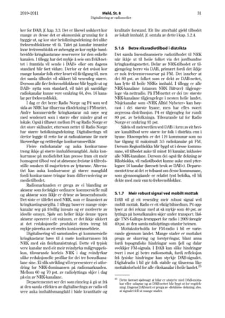 2010–2011                                           Meld. St. 8                                                            31
                                            Digitalisering av radiomediet


ker for DAB, jf. kap. 3.3. Det er likevel usikkert kor       kvalitativ forstand. Eit lite atterhald gjeld tilbodet
mange av desse det er økonomisk grunnlag for å               av lokalt innhald, jf. omtala av dette i kap. 5.2.4.
byggje ut, og kor stor befolkningsdekning dei ulike
frekvensblokkene vil få. Talet på kanalar innanfor
kvar frekvensblokk er avhengig av kor mykje band-            5.1.6 Betre riksradiotilbod i distrikta
breidde kringkastarane reserverer for den enkelte            Det samla lisensfinansierte radiotilbodet til NRK
kanalen. I tillegg har det mykje å seie om DAB-net-          når ikkje ut til heile folket via det jordbundne
tet i framtida vil sende i DAB+ eller om dagens              kringkastingsnettet. Delar av NRK-tilbodet er til-
standard blir ført vidare. Derfor er det uvisst kor          gjengeleg berre via DAB, primært fordi det ikkje
mange kanalar folk etter kvart vil få tilgang til, men       er nok frekvensressursar på FM. Det inneber at
det samla tilbodet vil sikkert bli vesentleg større.         dei 80 pst. av folket som er dekt av DAB-nettet,
Dersom alle fire frekvensblokkene blir bygde ut og           kan lytte til heile NRKs innhald. I tillegg er alle
DAB+ nytta som standard, vil talet på samtidige              NRK-kanalane (utanom NRK Båtvær) tilgjenge-
radiokanalar kunne vere omkring 64, dvs. 16 kana-            lege via nettradio. På FM-nettet er dei tre største
lar per frekvensblokk.                                       NRK-kanalane tilgjengelege i nesten heile landet.
     I dag er det berre Radio Norge og P4 som ved            Nisjekanalar som «NRK Alltid Nyheter» kan høy-
sida av NRK har tilnærma riksdekning i FM-nettet.            rast i dei største byane, men har elles svært
Andre kommersielle kringkastarar må nøye seg                 avgrensa distribusjon. P4 er tilgjengleg for rundt
med sendenett som i større eller mindre grad er              80 pst. av befolkninga. Tilsvarande tal for Radio
lokale. Også i tilhøvet mellom P4 og Radio Norge er          Norge er omkring 93 pst.
det store skilnader, ettersom nettet til Radio Norge             Såleis vil meirverdien ved DAB i form av eit brei-
har større befolkningsdekning. Digitaliseringa vil           are kanaltilbod vere større for folk i distrikta enn i
derfor leggje til rette for at radioaktørane får meir        byane. Eksempelvis er det 119 kommunar som no
likeverdige og rettferdige konkurransevilkår.                har tilgang til maksimalt 3-5 radiokanalar på FM.
     Fleire radiokanalar og auka konkurranse                 Dersom Regionblokka blir bygd ut i desse kommu-
treng ikkje gi større innhaldsmangfald. Auka kon-            nane, vil tilbodet auke til minst 16 kanalar, inklusive
kurranse på mediefeltet kan presse fram eit meir             alle NRK-kanalane. Dersom dei også får dekning av
homogent tilbod ved at aktørane freistar å tilfreds-         Riksblokka, vil radiotilbodet kunne auke med ytter-
stille smaken til majoriteten av lyttarane. Alterna-         legare 16 kanalar (føresett bruk av DAB+). Departe-
tivt kan auka konkurranse gi større mangfald                 mentet trur at det er tvilsamt om desse kommunane,
fordi konkurranse tvingar fram differensiering av            som gjennomgåande er relativt tynt befolka, vil bli
medietilbodet.                                               dekte med meir enn to frekvensblokker.
     Radiomarknaden er prega av ei blanding av
aktørar som forfølgjer ordinære kommersielle mål
og aktørar som ikkje er drivne av lønsemdsmotiv.             5.1.7 Meir robust signal ved mobilt mottak
Det siste er tilfellet med NRK, som er finansiert av         DAB vil gi eit vesentleg meir robust signal ved
kringkastingsavgifta. I tillegg baserer mange nisje-         mobilt mottak. Radio er eit viktig bilmedium. P4 opp-
kanalar seg på frivillig innsats og er motiverte av          lyser at dei reknar med at så mykje som 40 pst. av
ideelle omsyn. Sjølv om heller ikkje denne typen             lyttinga på hovudkanalen skjer under transport. Iføl-
aktørar opererer i eit vakuum, er det ikkje sikkert          gje TNS Gallups årsrapport for radio i 2009 føregår
at det redaksjonelle produktet deira treng bli               40 pst. av den samla radiolyttinga utanfor heimen.
mykje påverka av eit endra konkurransebilete.                     Mottaksforholda for FM-radio i bil er varie-
     Digitalisering vil samstundes gi kommersielle           rande gjennom landet. Mange stader er mottaket
kringkastarar høve til å møte konkurransen frå               prega av skurring og forstyrringar, blant anna
NRK med ein fleirkanalstrategi. Dette vil typisk             fordi topografiske hindringar som fjell og dalar
vere kanalar med eit meir reindyrka målgruppefo-             svekkjer FM-signala. I DAB kan slike hindringar
kus, tilsvarande korleis NRK i dag reindyrkar                tvert i mot gi betre radiomottak, fordi refleksjon
ulike redaksjonelle profilar for dei tre hovudkana-          frå fysiske hindringar kan styrkje DAB-signalet.
lane sine. Ei slik utvikling vil representere ei utfor-      Digitalradio i bil gir folk stabile og tilnærma like
dring for NRK-dominansen på radiomarknaden.                  mottaksforhold for alle rikskanalar i heile landet.25
Mellom 60 og 70 pst. av radiolyttinga skjer i dag
på ein av NRK-kanalane.                                      25
                                                                  Dette føreset sjølvsagt at bilar er utstyrte med DAB-motta-
     Departementet ser det som rimeleg å gå ut frå                kar eller -adaptar og at DAB-nettet blir bygt ut for vegdek-
at den samla effekten av digitaliseringa av radio vil             ning. Dagens DAB-nett er prega av «flekkvis» dekning, dvs.
vere auka innhaldsmangfald i både kvantitativ og                  at signalet fell ut mange stader.
 