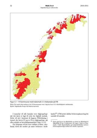 32                                                      Meld. St. 8                                                2010–2011
                                                Digitalisering av radiomediet




Figur 5.1 119 kommunar med maksimalt 3–5 rikskanalar på FM
Merk: Dei raude felta markerer dei 119 kommunane som i dag har berre 3–5 riksdekkjande radiokanalar.
Kjelde: Digitalradio Norge AS/Statens kartverk.




    I tunnelar vil alle kanalar vere tilgjengelege               landet26. I FM-nettet skiftar frekvensplassering frå
når det først er lagt til rette for digitalt mottak.             område til område.
Dette vil stå i kontrast til dagens FM-dekning i
tunnel, der berre P1 og ev. P4 er tilgjengelege, sjå             26
                                                                      Dette gjeld berre for Riksblokka og delvis for Riksblokk II
elles omtale av beredskapsaspektet i kap. 5.1.15.                     (Riksblokk II har 2 frekvensar, ein eigen i delar av Finn-
    For lyttarane vil det vere enklare å finne «sin»                  mark). I både Regionblokka og Lokalradioblokka varierer
kanal, fordi dei sender på same frekvens i heile                      frekvensplasseringa mellom dei enkelte regionane.
 