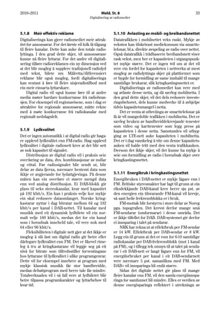 2010–2011                                            Meld. St. 8                                                 33
                                             Digitalisering av radiomediet




5.1.8 Meir effektiv reklame                                   5.1.10 Avlasting av mobil- og breibandsnettet
Digitaliseringa kan gjere radiomediet meir attrak-            Datatrafikken i mobilnettet veks raskt. Mykje av
tivt for annonsørar. For det første vil folk få tilgang       veksten kan tilskrivast mediekonsum via smartte-
til fleire kanalar. Dette kan auke den totale radio-          lefonar, bl.a. direkte avspeling av radio over nettet.
lyttinga. I den grad dette skjer, vil annonsørane             Også datatrafikk i trådbaserte breibandsnett viser
kunne nå fleire lyttarar. For det andre vil digitali-         rask vekst, men her er kapasiteten i utgangspunk-
sering tilføre radioreklamen ein ny dimensjon ved             tet mykje større. Det er ingen tvil om at det vil
at det blir mogleg å supplere tradisjonell radiolyd           vere ein fordel for kapasiteten i nettverka at mest
med tekst, bilete mv. Målretta/differensiert                  mogleg av radiolyttinga skjer på plattformer som
reklame blir også mogleg, fordi digitaliseringa               er bygde for formidling av same innhald til mange
kan ventast å føre til fleire nisjeradiotilbod med            samtidige brukarar, slik kringkastingsnettet er.
ein meir einsarta lyttarskare.                                    Digitaliseringa av radiomediet kan vere med
     Digital radio vil også kunne føre til at andre           og avlaste desse netta, og då særleg mobilnetta. I
media møter hardare konkurranse frå radiobran-                den grad dette skjer, vil det dels redusere investe-
sjen. For eksempel vil regionavisene, som i dag er            ringsbehovet, dels kunne medverke til å avhjelpe
attraktive for regionale annonsørar, måtte rekne              tidvis kapasitetsmangel i netta.
med å møte konkurranse frå radiokanalar med                       Det er venta at utbreiinga av smarttelefonar på
regionalt nedslagsfelt.                                       få år vil mangedoble trafikken i mobilnetta. Det er
                                                              særleg bruken av bandbreiddekrevjande tenester
                                                              som video og karttenester som legg press på
5.1.9 Lydkvalitet                                             kapasiteten i desse netta. Samstundes vil utbyg-
Det er ingen automatikk i at digital radio gir høga-          ging av LTE-nett auke kapasiteten i mobilnetta.
re opplevd lydkvalitet enn FM-radio. Høg opplevd              Det er i dag vanskeleg å vite om denne kapasitets-
lydkvalitet i digitale radionett krev at det blir sett        auken vil halde tritt med den venta trafikkauken.
av nok kapasitet til signalet.                                Dersom det ikkje skjer, vil det kunne ha mykje å
    Distribusjon av digital radio vil i praksis seie          seie om formidling av radio i hovudsak skjer over
overføring av data, dvs. kombinasjonar av nullar              kringkastingsnettet.
og eittal. Før radiosignalet blir sendt ut, blir
delar av data fjerna, nærmare bestemt data som
ikkje er avgjerande for lydattgjevinga. På denne              5.1.11 Energibruk i kringkastingsnettet
måten kan ein overføre ei større mengd data                   Energibruken i DAB-nettet er mykje lågare enn i
enn ved analog distribusjon. Ei DAB-blokk gir                 FM. Britiske styresmakter har lagt til grunn at ein
plass til seks stereokanalar, kvar med kapasitet              riksdekkjande DAB-kanal krev berre sju pst. av
på 192 kbit/s. Ein kan i praksis velje kor mykje              den energien ein tilsvarande FM-kanal vil krevje,
ein skal redusere dataomfanget. Norske kring-                 så sant heile frekvensblokka er i bruk.
kastarar nyttar i dag bitratar mellom 64 og 192                   FM-mottak blir forstyrra i store delar av Noreg
kbit/s per kanal i DAB-nettet. Til kanalar med                pga. topografien. Det krevst derfor mange små
musikk med eit dynamisk lydbilete vil ein nor-                FM-sendarar (omformarar) i desse områda. Det
malt velje 160 kbit/s, medan det for ein kanal                er ikkje tilfellet for DAB. DAB-systemet gir derfor
som i hovudsak inneheld tale, vil vere nok med                ei innsparing i talet på sendarar.
64 eller 96 kbit/s.                                               NRK har rekna ut at effektbruk per FM-sendar
    Fleksibiliteten i digitale nett gjer at det ikkje er      er 14 kW. Effektbruk per DAB-sendar er 8 kW.
mogleg å slå fast om digital radio gir betre eller            Legg ein til grunn at det er rom for 6-10 samtidige
dårlegare lydkvalitet enn FM. Det er likevel rime-            radiokanalar per DAB-frekvensblokk (mot 1 kanal
leg å tru at kringkastarane vil leggje seg på eit             på FM), og i tillegg tek omsyn til at talet på senda-
nivå for bitrate som tilfredsstiller forventingane            rar i eit DAB-nett er langt lågare enn for FM, vil
hos lyttarane til lydkvalitet i ulike programgenrar.          energiforbruket per kanal i eit DAB-sendarnett
Dette vil for eksempel innebere at program med                vere nærmare 5 pst. samanlikna med FM. Med
mykje klassisk musikk får stor bandbreidde,                   DAB+ vil innsparinga bli endå større.
medan debattprogram med berre tale får mindre.                    Sidan det digitale nettet gir plass til mange
Totalverknaden vil i så fall vere at lydbiletet blir          fleire kanalar enn FM, vil den samla energiinnspa-
betre tilpassa programkarakter og lyttarbehov til             ringa for samfunnet bli mindre. Elles er verdien av
kvar tid.                                                     denne energisparinga reflektert i utrekninga av
 