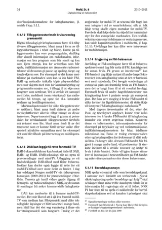 34                                                Meld. St. 8                                              2010–2011
                                          Digitalisering av radiomediet


distribusjonskostnadene for kringkastarane, jf.            avgjerande for mobil-TV at tenesta blir bygd inn
omtale i kap. 5.1.1.                                       som integrert del av smarttelefonar, slik at folk
                                                           ikkje treng skaffe eigen mottakar for mobil-TV.
                                                           Førebels skal ikkje dette ha skjedd for terminalut-
5.1.12 Tilleggstenester/meir brukarvenleg                  styr for den europeiske marknaden. Den trafikk-
         grensesnitt                                       veksten som smarttelefonane er venta å generere,
Digital teknologi gir kringkastarane høve til å tilby      kan valde kapasitetsproblem i mobilnetta, jf. kap.
diverse tilleggstenester, blant anna i form av til-        5.1.10. Utviklinga her kan difor vere interessant
leggsinformasjon i tekst og bilete. Døme på til-           for mobilbransjen.
leggstenester kan vere programguidar, skriftleg
eller visuell informasjon om radiokanalen, infor-
masjon om kva program som blir sendt og kva                5.1.14 Frigjering av FM-frekvensar
som kjem etterpå, kva for artist/kva som blir              Avvikling av FM-sendingane fører til at frekvens-
spela, trafikkinformasjon mv. Avanserte radiomot-          spekteret som i dag blir nytta til FM, kan frigjerast
takarar vil dessutan gi pause og spoling, farge- og        for annan bruk. På grunn av interferens27 kan
touch-skjerm osv. For eksempel er det kome mot-            FM-bandet i dag ikkje nyttast til andre høgeffekts-
takarar på marknaden som kan ta inn både FM,               tenester enn kringkasting utan at det er harmoni-
DAB og nettradio (såkalla triple play-modellar)            sert med nabolanda. Det føregår sonderingar på
med stor skjerm med rom for kanalnavigering og             europeisk plan om framtidig bruk av FM-bandet,
programinformasjon mv., i tillegg til at skjermen          men det er langt fram til at eit resultat føreligg.
fungerer som nettlesar. Ved å utvikle eit samspel          Eventuell bruk til andre høgeffektstenester enn
med f.eks. mobilnett (som returkanal) kan radio-           kringkasting krev i praksis semje på europeisk
mediet bli tovegs, og opne for bl.a. interaktiv            plan. Det kan vere mogleg å bruke FM-bandet til
reklame og bestillingstenester.                            ulike former for lågeffektstenester, då dette ikkje
    Marknadspotensialet for slike tilleggstenester         vil forstyrre FM-kringkastinga i nabolanda.28
er usikkert, blant anna fordi aktørar på andre                  Med dagens føresetnader vil det, etter det
medieplattformer allereie tilbyr mange av desse            Post- og teletilsynet opplyser, kunne vere noko
tenestene. Departementet legg til grunn at poten-          interesse for å bruke FM-bandet til kringkasting
sialet for verdiaukande tilleggstenester førebels          innanfor ein svært avgrensa radius. Konkrete
må reknast som lite, blant anna fordi få av dei            døme er tolketenester, informasjonstenester for
tenestene som er komne hittil verkar unike eller           eksempel på ferjekaier og ved turistattraksjonar,
spesielt attraktive samanlikna med for eksempel            trafikkinformasjonssystem for bilar, trådlause
det som blir tilbode på Internett og av mobilopera-        mikrofonar mv. Enno er truleg etterspurnaden
tørar.                                                     etter og betalingsviljen for frekvensar til slikt nok-
                                                           så liten. På lengre sikt, dersom FM-bandet blir fri-
                                                           gjort i mange andre land, vil produsentar få ster-
5.1.13 DAB kan leggje til rette for mobil-TV               kare incentiv til å utvikle tenester og utstyr til
DAB-frekvensblokkene kan brukast både til DAB,             bruk i dette bandet. Dette vil igjen kunne stimu-
DAB+ og DMB. DMB-teknologi blir no nytta til               lere til innovasjon i tenestetilbodet på FM-bandet
prøvesendingar med mini-TV. Utbygging av eit               og auke etterspurnaden etter desse frekvensane.
landsdekkjande DAB-tilbod med fleire frekvens-
blokker kan derfor også leggje til rette for eit
mobil-TV-tilbod over store delar av landet. I dag          5.1.15 Beredskapsomsyn
har selskapet Norges mobil-TV ein tidsavgrensa             NRK spelar ei sentral rolle som beredskapskanal.
konsesjon (2009–2011) for prøvesendingar i Stor-           I samsvar med forskrift om verksemda i Norsk
Oslo. Tenesta gir inntil vidare gratis tilgang til         rikskringkasting under beredskap og i krig29 skal
fjernsyns- og radiosendingane i NRK, og dessutan           selskapet blant anna treffe naudsynte tiltak for at
til sendingar frå nokre kommersielle kringkasta-           informasjon frå regjeringa når ut til folket. NRK
rar.                                                       P1 har fram til no spela ei nøkkelrolle for bered-
     DAB kan medverke til å fremme mobil-TV-               skapsfunksjonen ved at kanalen i prinsippet skal
mediet. Det står likevel att å sjå kva framtid mobil-
TV som medium har. Pilotprosjekt med ulike tek-            27
                                                              Signalforstyrringar mellom ulike tenester.
nologiske løysingar er blitt lanserte i mange land,        28 Eventuell lågeffektsbruk i Noreg kan likevel bli forstyrra
men hittil har det vist seg vanskeleg å finne ein             av kraftige kringkastingssendarar i nabolanda.
                                                           29
forretningsmodell som fungerer. Truleg er det                 Forskrift nr. 4154 av 10. juni 1989
 