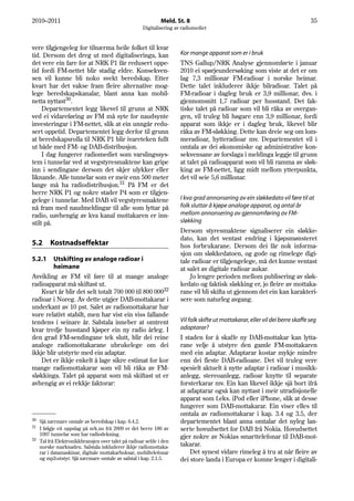 2010–2011                                                   Meld. St. 8                                                       35
                                                   Digitalisering av radiomediet


vere tilgjengeleg for tilnærma heile folket til kvar
tid. Dersom det dreg ut med digitaliseringa, kan                    Kor mange apparat som er i bruk
det vere ein fare for at NRK P1 får redusert oppe-                  TNS Gallup/NRK Analyse gjennomførte i januar
tid fordi FM-nettet blir stadig eldre. Konsekven-                   2010 ei spørjeundersøking som viste at det er om
sen vil kunne bli noko svekt beredskap. Etter                       lag 7,3 millionar FM-radioar i norske heimar.
kvart har det vakse fram fleire alternative mog-                    Dette talet inkluderer ikkje bilradioar. Talet på
lege beredskapskanalar, blant anna kan mobil-                       FM-radioar i dagleg bruk er 3,9 millionar, dvs. i
netta nyttast30.                                                    gjennomsnitt 1,7 radioar per husstand. Det fak-
     Departementet legg likevel til grunn at NRK                    tiske talet på radioar som vil bli råka av overgan-
ved ei vidareføring av FM må syte for naudsynte                     gen, vil truleg bli høgare enn 3,9 millionar, fordi
investeringar i FM-nettet, slik at ein unngår redu-                 apparat som ikkje er i dagleg bruk, likevel blir
sert oppetid. Departementet legg derfor til grunn                   råka av FM-sløkking. Dette kan dreie seg om lom-
at beredskapsrolla til NRK P1 blir ivareteken fullt                 meradioar, hytteradioar mv. Departementet vil i
ut både med FM- og DAB-distribusjon.                                omtala av dei økonomiske og administrative kon-
     I dag fungerer radiomediet som varslingssys-                   sekvensane av forslaga i meldinga leggje til grunn
tem i tunnelar ved at vegstyresmaktene kan gripe                    at talet på radioapparat som vil bli ramma av sløk-
inn i sendingane dersom det skjer ulykker eller                     king av FM-nettet, ligg midt mellom ytterpunkta,
liknande. Alle tunnelar som er meir enn 500 meter                   det vil seie 5,6 millionar.
lange må ha radiodistribusjon.31 På FM er det
berre NRK P1 og nokre stader P4 som er tilgjen-
gelege i tunnelar. Med DAB vil vegstyresmaktene                     I kva grad annonsering av ein sløkkedato vil føre til at
nå fram med naudmeldingar til alle som lyttar på                    folk sluttar å kjøpe analoge apparat, og antal år
radio, uavhengig av kva kanal mottakaren er inn-                    mellom annonsering av gjennomføring av FM-
stilt på.                                                           sløkking
                                                                    Dersom styresmaktene signaliserer ein sløkke-
                                                                    dato, kan det ventast endring i kjøpsmønsteret
5.2     Kostnadseffektar                                            hos forbrukarane. Dersom dei får nok informa-
                                                                    sjon om sløkkedatoen, og gode og rimelege digi-
5.2.1    Utskifting av analoge radioar i                            tale radioar er tilgjengelege, må det kunne ventast
         heimane                                                    at salet av digitale radioar aukar.
Avvikling av FM vil føre til at mange analoge                           Jo lengre perioden mellom publisering av sløk-
radioapparat må skiftast ut.                                        kedato og faktisk sløkking er, jo fleire av mottaka-
    Kvart år blir det selt totalt 700 000 til 800 00032             rane vil bli skifta ut gjennom det ein kan karakteri-
radioar i Noreg. Av dette utgjer DAB-mottakarar i                   sere som naturleg avgang.
underkant av 10 pst. Salet av radiomottakarar har
vore relativt stabilt, men har vist ein viss fallande
tendens i seinare år. Salstala inneber at omtrent                   Vil folk skifte ut mottakarar, eller vil dei berre skaffe seg
kvar tredje husstand kjøper ein ny radio årleg. I                   adaptarar?
den grad FM-sendingane tek slutt, blir dei reine                    I staden for å skaffe ny DAB-mottakar kan lytta-
analoge radiomottakarane ubrukelege om dei                          rane velje å utstyre den gamle FM-mottakaren
ikkje blir utstyrte med ein adaptar.                                med ein adaptar. Adaptarar kostar mykje mindre
    Det er ikkje enkelt å lage sikre estimat for kor                enn dei fleste DAB-radioane. Det vil truleg vere
mange radiomottakarar som vil bli råka av FM-                       spesielt aktuelt å nytte adaptar i radioar i musikk-
sløkkinga. Talet på apparat som må skiftast ut er                   anlegg, stereoanlegg, radioar knytte til separate
avhengig av ei rekkje faktorar:                                     forsterkarar mv. Ein kan likevel ikkje sjå bort ifrå
                                                                    at adaptarar også kan nyttast i meir utradisjonelle
                                                                    apparat som f.eks. iPod eller iPhone, slik at desse
                                                                    fungerer som DAB-mottakarar. Ein viser elles til
                                                                    omtala av radiomottakarar i kap. 3.4 og 3.5, der
30 Sjå nærmare omtale av beredskap i kap. 6.4.2.                    departementet blant anna omtalar det nyleg lan-
31
   I følgje eit oppslag på nrk.no frå 2009 er det berre 186 av      serte hovudsettet for DAB frå Nokia. Hovudsettet
   1097 tunnelar som har radiodekning.
32
                                                                    gjer nokre av Nokias smarttelefonar til DAB-mot-
   Tal frå Elektronikkbransjen over talet på radioar selde i den
   norske marknaden. Salstala inkluderer ikkje radiomottaka-        takarar.
   rar i datamaskinar, digitale mottakarboksar, mobiltelefonar          Det synest vidare rimeleg å tru at når fleire av
   og mp3-utstyr. Sjå nærmare omtale av salstal i kap. 2.1.5.       dei store landa i Europa er komne lenger i digitali-
 