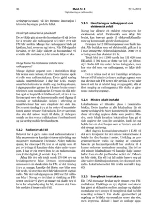36                                                     Meld. St. 8                                         2010–2011
                                               Digitalisering av radiomediet


seringsprosessane, vil det fremme innovasjon i
tekniske løysingar på dette feltet.                             5.2.3    Handtering av radioapparat som
                                                                         elektronisk avfall
                                                                Noreg har allereie eit etablert retursystem for
Vil talet på radioar i bruk påverkast?                          elektronisk avfall. Elektronikk som ikkje blir
Det er ikkje gitt at norske husstandar vil sjå behov            brukt, kan leverast gratis til elektronikkhandla-
for å erstatte alle radioapparat dei råder over når             rane og kommunale gjenbruksstasjonar.
FM blir avvikla. Mange har radioapparat både på                     Bransjen har 2 500 henteplassar over heile lan-
kjøkken, bad, soverom og i stova. Når FM-signalet               det. Alle butikkar som sel elektronikk, pliktar å ta
forsvinn, er det ikkje sikkert at husstandane vil               i mot utrangerte elektronikkprodukt. Dette er ei
erstatte alle mottakarar, i det minste ikkje straks.            ordning som har eksistert i ti år.
                                                                    Totalt blei det i 2009 samla inn 151 620 tonn
                                                                EE-avfall. 5 502 tonn av dette var lyd- og biletut-
Vil nye former for mottakarar erstatte reine                    styr. Radio fell inn under denne kategorien, men
radioapparat?                                                   kor stor del som var radioapparat, er ikkje defi-
Mange digitale apparat som i statistikken ikkje                 nert.
blir rekna som radioar, vil etter kvart kunne spele                 Det er rekna med at det framtidige avfallspro-
ei rolle som radiomottakarar. Dette gjeld særleg                blemet vil bli mindre jo færre analoge apparat som
såkalla smarttelefonar. I dag har f.eks. mange                  må skrotast når FM-nettet blir avvikla. Dette talar
smarttelefonbrukarar skaffa seg docking-stasjon,                isolert sett for ei relativt lang overgangstid, slik at
i utgangspunktet gjerne for å kunne bruke smart-                flest mogleg av radioapparata blir skifta ut gjen-
telefonen som musikkspelar. Dersom ein slik tele-               nom «naturleg avgang».
fon også er kopla til eit trådlaust nett, vil den i rea-
liteten også vere ein Internettradio med tilgang til
tusenvis av radiokanalar. Auken i utbreiing av                  5.2.4 Mindre lokalt innhald
smarttelefonar har vore eksplosiv dei siste åra.                Lokalradioane er tiltenkte plass i Lokalradio-
Det synest rimeleg å tru at for nokre vil smarttele-            blokka. Dette inneber at alle lokalradioar får eit
fonen kunne erstatte FM-radioen. Det er samstun-                større nedslagsfelt. Store kommersielle musikkra-
des ein del uvisse knytt til dette, jf. tidlegare               dioar vil truleg oppleve dette som positivt. Min-
omtale av den venta trafikkauken i breibandsnett                dre, meir lokalt forankra lokalradioar kan på si
og då særleg mobile breibandsnett.                              side oppleve det som lite attraktivt, fordi dei må
                                                                betale for ein distribusjon som er breiare enn det
                                                                dei strengt tatt treng.
5.2.2 Radiomottak i bil                                              Med dagens kostnadsføresetnader i DAB vil
Behovet for å gjere noko med radiomottakarar i                  det vere krevjande for dei minste lokalradioane å
bilar representerer kanskje ei større utfordring enn            betale for distribusjon i nettet. Utvikling av pro-
stasjonære mottakarar i heimane. Nokre radiosta-                gramvarebasert radio og mating av sendarar
sjonar, for eksempel P4, trur at så mykje som 40                baserte på Internettprotokoll har utsikter til å
pst. av lyttinga til kanalane deira skjer under trans-          kunne redusere kostnadene monaleg. Ein del av
port. I dag er ein svært liten del av radiomottaka-             dei minste lokalradioane vil kanskje ikkje kunne
rane i bilar digitale, jf. omtale i kap. 3.5.                   halde fram via det jordbundne nettet når FM-net-
    Årleg blir det selt totalt rundt 170 000 nye og             tet blir sløkt. Ein vil i så fall måtte basere seg på
bruktimporterte bilar. Dersom styresmaktene                     alternative distribusjonsformer, for eksempel nett-
annonserer ein sløkkedato for FM, er det rimeleg                radio. Lokalradiomediet blir drøfta særskilt i kap.
å tru at mange, kanskje dei fleste, nye bilar som               6.5.
blir selde, vil utstyrast med fabrikkmontert digital-
radio. Når det ved utgangen av 2009 var 2,6 millio-
nar bilar i Noreg, er det klart at sløkking av FM-              5.2.5 Energibruk i mottakarar
nettet om få år vil gjere at mange må skaffe seg ei             Ein DAB-mottakar brukar meir straum enn FM-
form for adaptarløysing for bil, dersom dei fram-               mottakarar. Utviklinga av nye digitale mottakarar
leis ønskjer å høyre radio i bil.                               har gjort at skilnaden mellom analoge og digitale
                                                                mottakarar med omsyn til energibruk skal ha blitt
                                                                vesentleg redusert. Ein studie gjennomført på
                                                                oppdrag av britiske styresmakter syner ein viss,
                                                                men avgrensa, skilnad i favør av analoge appa-
 