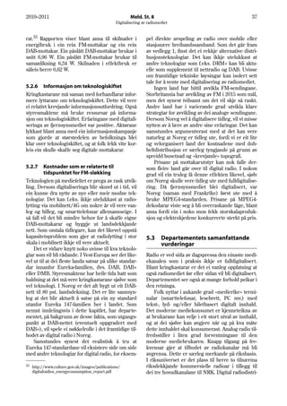 2010–2011                                               Meld. St. 8                                                 37
                                                Digitalisering av radiomediet


rat.33 Rapporten viser blant anna til skilnader i                pel direkte avspeling av radio over mobile eller
energibruk i ein rein FM-mottakar og ein rein                    stasjonære breibandssamband. Som det går fram
DAB-mottakar. Ein påslått DAB-mottakar brukar i                  av vedlegg 1, finst det ei rekkje alternative distri-
snitt 6,96 W. Ein påslått FM-mottakar brukar til                 busjonsteknologiar. Det kan ikkje utelukkast at
samanlikning 6,34 W. Skilnaden i effektbruk er                   andre teknologiar som f.eks. DRM+ kan bli aktu-
såleis berre 0,62 W.                                             elle som supplement til nettradio og DAB. Uvisse
                                                                 om framtidige tekniske løysingar kan isolert sett
                                                                 tale for å vente med digitalisering av radiomediet.
5.2.6 Informasjon om teknologiskiftet                                Ingen land har hittil avvikla FM-sendingane.
Kringkastarane må saman med forhandlarar infor-                  Storbritannia har avvikling av FM i 2015 som mål,
mere lyttarane om teknologiskiftet. Dette vil vere               men det synest tvilsamt om det vil skje så raskt.
ei relativt krevjande informasjonsutfordring. Også               Andre land har i varierande grad utvikla klare
styresmaktene må bruke ressursar på informa-                     strategiar for avvikling av dei analoge sendingane.
sjon om teknologiskiftet. Erfaringane med digitali-              Dersom Noreg vel å digitalisere tidleg, vil vi misse
seringa av fjernsynsmediet var positive. Aktørane                nytten av å lære av andre sine erfaringar. Det kan
lykkast blant anna med ein informasjonskampanje                  samstundes argumenterast med at det kan vere
som gjorde at størstedelen av befolkninga blei                   naturleg at Noreg er tidleg ute, fordi vi er eit lite
klar over teknologiskiftet, og at folk fekk vite kor-            og velorganisert land der kostnadene med dob-
leis ein skulle skaffe seg digitale mottakarar.                  beltdistribusjon er særleg tyngjande på grunn av
                                                                 spreidd busetnad og «krevjande» topografi.
                                                                     Prisane på mottakarutstyr kan nok falle der-
5.2.7     Kostnader som er relaterte til                         som fleire land går over til digital radio. I nokon
          tidspunktet for FM-sløkking                            grad vil ein truleg få denne effekten likevel, sjølv
Teknologien på mediefeltet er prega av rask utvik-               om Noreg skulle vere tidleg ute med fulldigitalise-
ling. Dersom digitaliseringa blir skuvd ut i tid, vil            ring. Då fjernsynsmediet blei digitalisert, var
ein kunne dra nytte av nye eller meir modne tek-                 Noreg (saman med Frankrike) først ute med å
nologiar. Det kan f.eks. ikkje utelukkast at radio-              bruke MPEG4-standarden. Prisane på MPEG4-
lytting via mobilnett/4G om nokre år vil vere van-               dekodarar viste seg å bli overraskande låge, blant
leg og billeg, og smarttelefonar allemannseige. I                anna fordi ein i noko mon fekk storskalaproduk-
så fall vil det bli mindre behov for å skaffe eigne              sjon og elektrokjedene konkurrerte sterkt på pris.
DAB-mottakarar og byggje ut landsdekkjande
nett. Som omtala tidlegare, kan det likevel oppstå
kapasitetsproblem som gjer at radiolytting i stor                5.3     Departementets samanfattande
skala i mobilnett ikkje vil vere aktuelt.                                vurderingar
    Det er vidare knytt noko uvisse til kva teknolo-
giar som vil bli rådande. I Vest-Europa ser det like-            Radio er ved sida av dagspressa den einaste medi-
vel ut til at dei fleste landa satsar på ulike standar-          ekanalen som i praksis ikkje er fulldigitalisert.
dar innanfor Eureka-familien, dvs. DAB, DAB+                     Blant kringkastarar er det ei vanleg oppfatning at
eller DMB. Styresmaktene har heile tida hatt som                 også radiomediet før eller sidan vil bli digitalisert.
haldning at det må vere kringkastarane sjølve som                Departementet ser også at mange forhold peikar i
vel teknologi. I Noreg er det alt bygt ut eit DAB-               den retninga.
nett til 80 pst. landsdekning. Det er lite sannsyn-                  Folk nyttar i aukande grad «medierike» termi-
leg at det blir aktuelt å satse på ein ny standard               nalar (smarttelefonar, lesebrett, PC mv.) med
utanfor Eureka 147-familien her i landet. Som                    tekst-, lyd- og/eller biletbasert digitalt innhald.
nemnt innleiingsvis i dette kapitlet, har departe-               Det moderne mediekonsumet er kjenneteikna av
mentet, på bakgrunn av desse fakta, som utgangs-                 at brukarane kan velje i eit stort utval av innhald,
punkt at DAB-nettet (eventuelt oppgradert med                    og at dei sjølve kan avgjere når og på kva måte
DAB+), vil spele ei nøkkelrolle i det framtidige til-            dette innhaldet skal konsumerast. Analog radio til-
bodet av digital radio i Noreg.                                  fredsstiller i liten grad forventningane til den
    Samstundes synest det realistisk å tru at                    moderne mediebrukaren. Knapp tilgang på fre-
Eureka 147-standardane vil eksistere side om side                kvensar gjer at tilbodet av radiokanalar må bli
med andre teknologiar for digital radio, for eksem-              avgrensa. Dette er særleg merkande på riksbasis.
                                                                 I riksuniverset er det plass til berre to tilnærma
33                                                               riksdekkjande kommersielle radioar i tillegg til
     http://www.culture.gov.uk/images/publications/
     digitalradios_energyconsumption_report.pdf                  dei tre hovudkanalane til NRK. Digital radiodistri-
 
