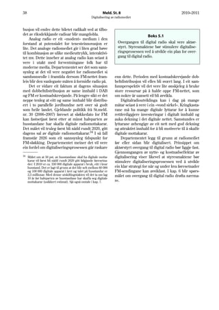 38                                                              Meld. St. 8                                       2010–2011
                                                       Digitalisering av radiomediet


busjon vil endre dette biletet radikalt ved at tilbo-
det av riksdekkjande radioar blir mangdobla.                                                  Boks 5.1
     Analog radio er eit «modent» medium i den
forstand at potensialet for tenesteinnovasjon er                          Overgangen til digital radio skal vere aktør-
lite. Det analoge radiomediet gir i liten grad høve                       styrt. Styresmaktene bør stimulere digitalise-
til kombinasjon av ulike medieuttrykk, interaktivi-                       ringsprosessen ved å utvikle ein plan for over-
tet mv. Dette inneber at analog radio kan seiast å                        gang til digital radio.
vere i utakt med forventningane folk har til
moderne media. Departementet ser det som sann-
synleg at det vil vere negativt for radiomediet si
samfunnsrolle i framtida dersom FM-nettet fram-                         enn dette. Perioden med kostnadskrevjande dob-
leis blir den vanlegaste måten å formidle radio på.                     beltdistribusjon vil elles bli svært lang. I eit sam-
     Det er vidare eit faktum at dagens situasjon                       funnperspektiv vil det vere lite ønskjeleg å bruke
med dobbeltdistribusjon av same innhald i DAB                           store ressursar på å halde oppe FM-nettet, som
og FM er kostnadskrevjande. På lengre sikt er det                       om nokre år uansett vil bli avvikla.
neppe tenleg at eitt og same innhald blir distribu-                         Digitalradioutviklinga kan i dag på mange
ert i to parallelle jordbundne nett over så godt                        måtar seiast å vere i ein «vond sirkel». Kringkasta-
som heile landet. Gjeldande politikk frå St.meld.                       rane må ha mange digitale lyttarar for å kunne
nr. 30 (2006–2007) føreset at sløkkedato for FM                         rettferdiggjere investeringar i digitalt innhald og
kan fastsetjast først etter at minst halvparten av                      auka dekning i det digitale nettet. Samstundes er
husstandane har skaffa digitale radiomottakarar.                        lyttarane avhengige av eit nett med god dekning
Det målet vil truleg først bli nådd rundt 2020, gitt                    og attraktivt innhald for å bli motiverte til å skaffe
dagens sal av digitale radiomottakarar.34 I så fall                     digitale mottakarar.
framstår 2026 som eit sannsynleg tidspunkt for                              Departementet legg til grunn at radiomediet
FM-sløkking. Departementet meiner det vil vere                          før eller sidan blir digitalisert. Prinsippet om
ein fordel om digitaliseringsprosessen går raskare                      aktørstyrt overgang til digital radio bør liggje fast.
                                                                        Gjennomgangen av nytte- og kostnadseffektar av
34
     Målet om at 50 pst. av husstandane skal ha digitale motta-         digitalisering viser likevel at styresmaktene bør
     karar vil først bli nådd rundt 2020 gitt følgjande føresetna-      stimulere digitaliseringsprosessen ved å utvikle
     der: I 2010 er ca. 330 000 digitale apparat i bruk, eitt i kvar
     husstand. Det er lagt til grunn at det blir selt mellom 60 000     ein klar strategi for når og under kva føresetnader
     og 100 000 digitale apparat i året og talet på husstandar er       FM-sendingane kan avviklast. I kap. 6 blir spørs-
     2,3 millionar. Med denne utskiftingstakten vil det ta om lag       målet om overgang til digital radio drøfta nærma-
     10 år før halvparten av husstandane har skaffa seg digitale
     mottakarar (usikkert estimat). Sjå også omtale i kap. 7.           re.
 
