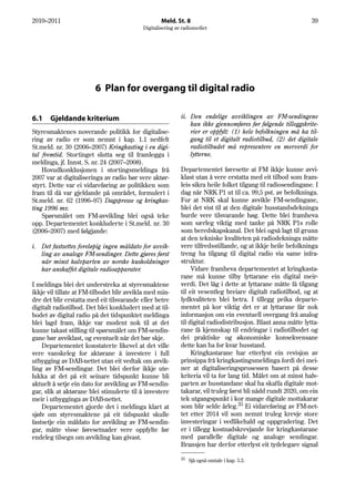 2010–2011                                          Meld. St. 8                                                 39
                                           Digitalisering av radiomediet




                        6 Plan for overgang til digital radio

6.1    Gjeldande kriterium                                  ii. Den endelige avviklingen av FM-sendingene
                                                                kan ikke gjennomføres før følgende tilleggskrite-
Styresmaktenes noverande politikk for digitalise-               rier er oppfylt: (1) hele befolkningen må ha til-
ring av radio er som nemnt i kap. 1.1 nedfelt                   gang til et digitalt radiotilbud, (2) det digitale
St.meld. nr. 30 (2006–2007) Kringkasting i en digi-             radiotilbudet må representere en merverdi for
tal fremtid. Stortinget slutta seg til framlegga i              lytterne.
meldinga, jf. Innst. S. nr. 24 (2007–2008).
    Hovudkonklusjonen i stortingsmeldinga frå               Departementet føresette at FM ikkje kunne avvi-
2007 var at digitaliseringa av radio bør vere aktør-        klast utan å vere erstatta med eit tilbod som fram-
styrt. Dette var ei vidareføring av politikken som          leis sikra heile folket tilgang til radiosendingane. I
fram til då var gjeldande på området, formulert i           dag når NRK P1 ut til ca. 99,5 pst. av befolkninga.
St.meld. nr. 62 (1996–97) Dagspresse og kringkas-           For at NRK skal kunne avvikle FM-sendingane,
ting 1996 mv.                                               blei det vist til at den digitale husstandsdekninga
    Spørsmålet om FM-avvikling blei også teke               burde vere tilsvarande høg. Dette blei framheva
opp. Departementet konkluderte i St.meld. nr. 30            som særleg viktig med tanke på NRK P1s rolle
(2006–2007) med følgjande:                                  som beredskapskanal. Det blei også lagt til grunn
                                                            at den tekniske kvaliteten på radiodekninga måtte
i. Det fastsettes foreløpig ingen måldato for avvik-        vere tilfredsstillande, og at ikkje heile befolkninga
   ling av analoge FM-sendinger. Dette gjøres først         treng ha tilgang til digital radio via same infra-
   når minst halvparten av norske husholdninger             struktur.
   har anskaffet digitale radioapparater.                        Vidare framheva departementet at kringkasta-
                                                            rane må kunne tilby lyttarane ein digital meir-
I meldinga blei det understreka at styresmaktene            verdi. Det låg i dette at lyttarane måtte få tilgang
ikkje vil tillate at FM-tilbodet blir avvikla med min-      til eit vesentleg breiare digitalt radiotilbod, og at
dre det blir erstatta med eit tilsvarande eller betre       lydkvaliteten blei betra. I tillegg peika departe-
digitalt radiotilbod. Det blei konkludert med at til-       mentet på kor viktig det er at lyttarane får nok
bodet av digital radio på det tidspunktet meldinga          informasjon om ein eventuell overgang frå analog
blei lagd fram, ikkje var modent nok til at det             til digital radiodistribusjon. Blant anna måtte lytta-
kunne takast stilling til spørsmålet om FM-sendin-          rane få kjennskap til endringar i radiotilbodet og
gane bør avviklast, og eventuelt når det bør skje.          dei praktiske og økonomiske konsekvensane
    Departementet konstaterte likevel at det ville          dette kan ha for kvar husstand.
vere vanskeleg for aktørane å investere i full                   Kringkastarane har etterlyst ein revisjon av
utbygging av DAB-nettet utan eit vedtak om avvik-           prinsippa frå kringkastingsmeldinga fordi dei mei-
ling av FM-sendingar. Det blei derfor ikkje ute-            ner at digitaliseringsprosessen basert på desse
lukka at det på eit seinare tidspunkt kunne bli             kriteria vil ta for lang tid. Målet om at minst halv-
aktuelt å setje ein dato for avvikling av FM-sendin-        parten av husstandane skal ha skaffa digitale mot-
gar, slik at aktørane blei stimulerte til å investere       takarar, vil truleg først bli nådd rundt 2020, om ein
meir i utbygginga av DAB-nettet.                            tek utgangspunkt i kor mange digitale mottakarar
    Departementet gjorde det i meldinga klart at            som blir selde årleg.35 Ei vidareføring av FM-net-
sjølv om styresmaktene på eit tidspunkt skulle              tet etter 2014 vil som nemnt truleg krevje store
fastsetje ein måldato for avvikling av FM-sendin-           investeringar i vedlikehald og oppgradering. Det
gar, måtte visse føresetnader vere oppfylte før             er i tillegg kostnadskrevjande for kringkastarane
endeleg tilsegn om avvikling kan givast.                    med parallelle digitale og analoge sendingar.
                                                            Bransjen har derfor etterlyst eit tydelegare signal

                                                            35   Sjå også omtale i kap. 5.3.
 