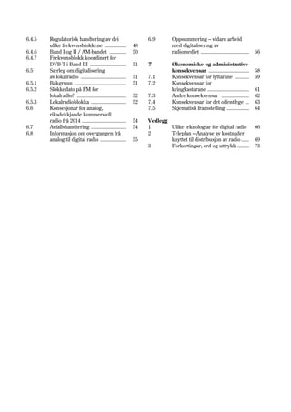 6.4.5   Regulatorisk handtering av dei                            6.9        Oppsummering – vidare arbeid
        ulike frekvensblokkene .................             48              med digitalisering av
6.4.6   Band I og II / AM-bandet .............               50              radiomediet .....................................   56
6.4.7   Frekvensblokk koordinert for
        DVB-T i Band III ............................        51   7          Økonomiske og administrative
6.5     Særleg om digitalisering                                             konsekvensar ...............................        58
        av lokalradio ...................................    51   7.1        Konsekvensar for lyttarane ...........              59
6.5.1   Bakgrunn ........................................    51   7.2        Konsekvensar for
6.5.2   Sløkkedato på FM for                                                 kringkastarane ................................     61
        lokalradio? ......................................   52   7.3        Andre konsekvensar .....................            62
6.5.3   Lokalradioblokka ...........................         52   7.4        Konsekvensar for det offentlege ...                 63
6.6     Konsesjonar for analog,                                   7.5        Skjematisk framstelling .................           64
        riksdekkjande kommersiell
        radio frå 2014 ..................................    54   Vedlegg
6.7     Avfallshandtering ...........................        54   1       Ulike teknologiar for digital radio                    66
6.8     Informasjon om overgangen frå                             2       Teleplan – Analyse av kostnader
        analog til digital radio ....................        55           knyttet til distribusjon av radio ......               69
                                                                  3       Forkortingar, ord og uttrykk .........                 73
 