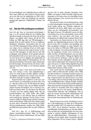 40                                                            Meld. St. 8                                       2010–2011
                                                    Digitalisering av radiomediet


frå styresmaktene om at digitalisering av radio vil                  sjå bort ifrå at andre tekniske løysingar, f.eks.
finne stad. NRK har meir konkret uttrykt ønske                       DRM+, vil supplere DAB i framtida. Også på mot-
om at det blir sett ein sløkkedato for FM i 2014.                    takarsida er det noko uvisse om framtidige tekno-
Dette er også i tråd med tilrådinga frå arbeids-                     logiske løysingar, f.eks. om kva som vil vere mest
gruppa bak rapporten «Digitalradio i Norge» frå                      aktuelt i bil mv.
2005.36                                                                  Eit generelt trekk ved mediesituasjonen i dag
                                                                     er at det teknologiske fundamentet for medieverk-
                                                                     semd stadig endrar seg. Politiske avgjerder på
6.2      Når bør FM-sendingane avviklast?                            mediefeltet vil derfor alltid måtte vere prega av
                                                                     uvisse om dei teknologiske føresetnadene som
Som det går fram av kost-nytte-vurderingane i                        blir lagde til grunn. På radiofeltet synest det like-
kap. 5, er det spesielt viktig for ein vellykka digi-                vel rimeleg å tru at den teknologiske uvissa vil bli
talradioovergang at lyttarane får lang nok tid til å                 noko redusert i åra som kjem, etter kvart som
tilpasse seg digital radio. Basert på tal frå TNS                    marknadene for digital radio modnast i fleire land.
Gallup og NRK ligg talet på FM-radioapparat i                            Samstundes ser departementet at det vil vere
jamleg bruk eit stad mellom 3,9 og 7,3 millionar,                    gunstig om digitaliseringsprosessen heller ikkje
ekskludert bilradioar. Samstundes blir det selt                      går for seint. Det er kostbart med parallelle ana-
over 700 000 radioapparat årleg, inkludert bilradi-                  loge og digitale sendingar av same innhald. Sær-
oar. I dag er berre omkring 10 pst. av selde appa-                   leg er den delen av FM-nettet NRK nyttar merkt
rat digitale. Departementet legg til grunn at der-                   av elde og slitasje. I eit samfunnsperspektiv vil det
som det blir kunngjort ein klar dato for når FM-                     vere lite ønskjeleg å bruke store ressursar på å
sendingane skal avviklast, vil det gradvis påverke                   halde ved like eit distribusjonsnett som om nokre
forbrukaråtferd slik at ein større del av nye appa-                  år uansett vil bli avvikla. I tillegg gir digital radio
rat etter kvart vil vere digitale. Ein sløkkedato vil                ein meirverdi for lyttarane i form av blant anna
også gi eit viktig signal til forhandlarane når dei                  fleire kanalar, breiare radiotilbod i distrikta og eit
skal gi forbrukarane råd om kva slags radiomotta-                    meir robust radiomottak i bil. Departementet legg
kar dei bør kjøpe. Dermed vil ein stor del av radio-                 også vekt på at ei relativt tidleg digitalisering kan
apparata kunne bli skifta ut ved naturleg avgang                     vere med og halde oppe konkurransekrafta til
over tid.                                                            radiomediet andsynes andre media.
     Analysen i kap. 5 viste også at det isolert sett                    Som nemnt føreslo arbeidsgruppa for digital
kan vere tenleg å vente med digitaliseringa i                        radio i 2005 at FM-nettet blir avvikla i 2014. NRK
nokre år, fordi prisane på både digitale sendarar                    har gitt uttrykk for at selskapet framleis meiner at
og digitale mottakarar kan ventast å gå ned der-                     2014 vil vere eit passande tidspunkt for FM-avvik-
som fleire land går i retning av digital radio.                      ling. Departementet har likevel kome til at dette
     Departementet har registrert at det har vore                    er for tidleg, primært fordi det ikkje vil gi folk lang
ein del uvisse om teknologien på dette feltet. Det                   nok omstillingsperiode. I tillegg vil ikkje avvikling
er i dag lite truleg at det vil bli aktuelt for kring-               i 2014 møte behova til dei kommersielle aktørane,
kastarane i Noreg å satse på ein digital standard                    blant anna fordi konsesjonsperioden for lokalradio
utanfor Eureka-147-familien. Det er særleg to for-                   går ut først 31. desember 2016. Det er ikkje rime-
hold som tilseier dette. For det første har alle land                leg å leggje opp til at dei største riksdekkjande,
i Europa som har innført digital radio valt ein                      kommersielle aktørane blir heildigitale, utan at
Eureka-standard, dvs. DAB, DAB+ eller DMB.                           også dei største kommersielle lokalradioane blir
For det andre er det allereie bygt eit DAB-nett                      digitaliserte. Det kan tidlegast skje i 2017, når
med rundt 80 pst. dekning i Noreg. Nettet er teke                    inneverande konsesjonsperiode for lokalradio går
i bruk av NRK, P4, Radio Norge og fleire kommer-                     ut.
sielle storbyradioar. DAB-nettet kan relativt enkelt                     Departementet har derfor konkludert med at
og utan større kostnader konverterast til DAB+                       det er føremålstenleg å ta sikte på at FM-sendin-
dersom kringkastarane ønskjer det. DAB, DAB+                         gane blir avvikla i 2017. Ei avgjerd om avvikling av
og DMB kan også nyttast side om side i DAB-net-                      FM i 2017 vil gi lyttarane nærmare seks års
tet.                                                                 omstillingstid. Kombinasjonen av ein klar sløkke-
     Som vist i kap. 6.5, er DAB-løysinga med                        dato og nokre års overgangstid gjer det meir sann-
dagens kostnadsføresetnader ikkje vel tilpassa                       synleg at andelen digitale radioapparat vil vere
behova til dei minste lokalradioane. Ein kan ikkje                   høg på sløkketidspunktet. Samstundes er det
                                                                     rimeleg å tru at mange andre europeiske land på
36
     Rapporten er tilgjengeleg på Medietilsynets nettsider.          dette tidspunktet vil vere komne lenger i digitali-
 