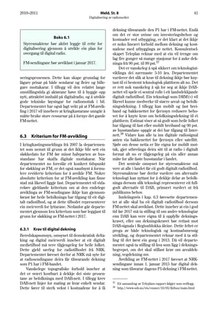 2010–2011                                          Meld. St. 8                                                         41
                                           Digitalisering av radiomediet


                                                            dekning tilsvarande den P1 har i FM-nettet. Endå
                                                            om det er stor uvisse om investeringsbehov og
                     Boks 6.1                               kostnader ved utbygging, er det klart at det ikkje
  Styresmaktene bør aktivt leggje til rette for             er noko lineært forhold mellom dekning og kost-
  digitalisering gjennom å utvikle ein plan for             nadene med utbygginga av nettet. Konsulentsel-
  overgang til digital radio.                               skapet Teleplan reknar med at ein vil trenge om
                                                            lag fire gonger så mange stasjonar for å auke dek-
  FM-sendingane bør avviklast i januar 2017.                ninga frå 90 pst. til 99 pst.37
                                                                Det er vanskeleg å spå sikkert om teknologiut-
                                                            viklinga dei nærmaste 5-10 åra. Departementet
seringsprosessen. Dette kan skape grunnlag for              vurderer det slik at krav til dekning ikkje bør kny-
lågare prisar på både sendarar og fleire og bille-          tast til ei bestemt teknologisk plattform alt no. Det
gare mottakarar. I tillegg vil den relativt lange           er rett nok vanskeleg å sjå for seg at ikkje DAB-
omstillingstida gi aktørane høve til å byggje opp           nettet vil spele ei sentral rolle i eit landsdekkjande
nytt, attraktivt innhald på digitalradio, og å utvikle      digitalt radiotilbod. Ein teknologi som DRM(+) vil
gode tekniske løysingar for radiomottak i bil.              likevel kunne medverke til større areal- og befolk-
Departementet har også lagt vekt på at FM-avvik-            ningsdekning. I tillegg kan mobilt og fast brei-
ling i 2017 vil innebere at kringkastarane unngår å         band og bakkenettet for fjernsyn redusere beho-
måtte bruke store ressursar på å fornye det gamle           vet for å knyte krav om befolkningsdekning til éi
FM-nettet.                                                  plattform. Estimat viser at så godt som heile folket
                                                            har tilgang til fast eller mobilt breiband og 90 pst.
                                                            av husstandane oppgir at dei har tilgang til Inter-
6.3    Kriterium for FM-avvikling                           nett.38 Vidare kan alle ta inn digitale radiosignal
                                                            anten via bakkenettet for fjernsyn eller satellitt.
I kringkastingsmeldinga frå 2007 la departemen-             Sjølv om desse netta er lite eigna for mobilt mot-
tet som nemnt til grunn at det ikkje blir sett ein          tak, gjer utbreiinga deira sitt til at radio i digitalt
sløkkedato for FM før minst halvparten av hus-              format alt no er tilgjengeleg på ein aller annan
standane har skaffa digitale mottakarar. Når                måte for alle faste husstandar i landet.
departementet no foreslår eit konkret tidspunkt                 Det sentrale omsynet for styresmaktene må
for sløkking av FM, er det også naudsynt å formu-           vere at alle i landet får eit godt digitalt radiotilbod.
lere reviderte kriterium for å avvikle FM. Nokre            Styresmaktene bør derfor vurdere om alternativ
absolutte kriterium for at FM-avvikling kan finne           teknologi kan nyttast for å dekkje delar av befolk-
stad må likevel liggje fast. Departementet vil vida-        ninga dersom slik teknologi representerer eit full-
reføre gjeldande kriterium om at den endelege               godt alternativ til DAB, primært vurdert ut frå
avviklinga av FM-sendingane ikkje kan gjennom-              publikums behov.
førast før heile befolkninga har tilgang til eit digi-          Innleiingsvis i kap. 6.3 føresette departemen-
talt radiotilbod, og at dette tilbodet representerer        tet at alle skal ha eit digitalt radiotilbod dersom
ein meirverdi for lyttarane. Nedanfor går departe-          FM-nettet skal avviklast. Dette inneber at ein i god
mentet gjennom kva kriterium som bør leggjast til           tid før 2017 må ta stilling til om andre teknologiar
grunn for sløkking av FM-nettet i 2017.                     enn DAB kan vere eigna til å oppfylle deknings-
                                                            kravet, eller om dekningskravet bør rettast mot
                                                            DAB-signala i Regionblokka åleine. Dette feltet er
6.3.1 Krav til digital dekning                              prega av både teknologisk og kostnadsmessig
Beredskapsomsyn, omsynet til demokratisk delta-             utvikling, og departementet reknar med å ta stil-
king og digital meirverdi inneber at eit digitalt           ling til det først ein gong i 2013. Då vil departe-
medietilbod må vere tilgjengeleg for heile folket.          mentet også ta stilling til kva som ligg i deknings-
Dette gjeld særleg for radiotilbodet frå NRK.               begrepet, om det skal stillast krav om arealdek-
Departementet føreset derfor at NRK må syte for             ning, vegdekning mv.
at radiosendingane deira får tilsvarande dekning                Avvikling av FM-nettet i 2017 føreset at NRK-
som P1 har i FM-bandet.                                     sendingane innan 1. januar 2015 har digital dek-
    Vanskelege topografiske forhold inneber at              ning som tilsvarar dagens P1-dekning i FM-nettet.
det er svært kostbart å dekkje dei siste prosen-
tane av befolkninga med DAB-nett. I tillegg krev
DAB-nett linjer for mating av kvar enkelt sendar.           37
                                                                 Eit samandrag av Teleplans rapport følgjer som vedlegg.
                                                            38
Dette fører til sterk vekst i kostnadene for å få                http://www.ssb.no/vis/emner/10/03/ikthus/main.html
 