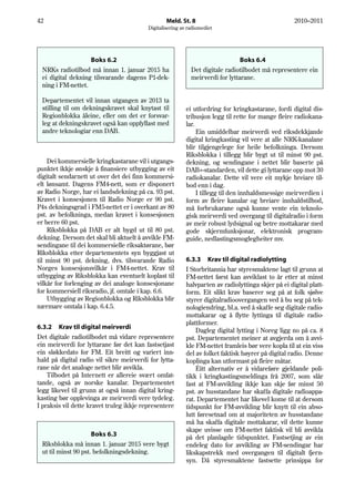 42                                                Meld. St. 8                                        2010–2011
                                          Digitalisering av radiomediet




                   Boks 6.2                                                     Boks 6.4
 NRKs radiotilbod må innan 1. januar 2015 ha                 Det digitale radiotilbodet må representere ein
 ei digital dekning tilsvarande dagens P1-dek-               meirverdi for lyttarane.
 ning i FM-nettet.

 Departementet vil innan utgangen av 2013 ta
 stilling til om dekningskravet skal knytast til           ei utfordring for kringkastarane, fordi digital dis-
 Regionblokka åleine, eller om det er forsvar-             tribusjon legg til rette for mange fleire radiokana-
 leg at dekningskravet også kan oppfyllast med             lar.
 andre teknologiar enn DAB.                                     Ein umiddelbar meirverdi ved riksdekkjande
                                                           digital kringkasting vil vere at alle NRK-kanalane
                                                           blir tilgjengelege for heile befolkninga. Dersom
                                                           Riksblokka i tillegg blir bygt ut til minst 90 pst.
    Dei kommersielle kringkastarane vil i utgangs-         dekning, og sendingane i nettet blir baserte på
punktet ikkje ønskje å finansiere utbygging av eit         DAB+-standarden, vil dette gi lyttarane opp mot 30
digitalt sendarnett ut over det dei finn kommersi-         radiokanalar. Dette vil vere eit mykje breiare til-
elt lønsamt. Dagens FM4-nett, som er disponert             bod enn i dag.
av Radio Norge, har ei landsdekning på ca. 93 pst.              I tillegg til den innhaldsmessige meirverdien i
Kravet i konsesjonen til Radio Norge er 90 pst.            form av fleire kanalar og breiare innhaldstilbod,
P4s dekningsgrad i FM5-nettet er i overkant av 80          må forbrukarane også kunne vente ein teknolo-
pst. av befolkninga, medan kravet i konsesjonen            gisk meirverdi ved overgang til digitalradio i form
er berre 60 pst.                                           av meir robust lydsignal og betre mottakarar med
    Riksblokka på DAB er alt bygd ut til 80 pst.           gode skjermfunksjonar, elektronisk program-
dekning. Dersom det skal bli aktuelt å avvikle FM-         guide, nedlastingsmoglegheiter mv.
sendingane til dei kommersielle riksaktørane, bør
Riksblokka etter departementets syn byggjast ut
til minst 90 pst. dekning, dvs. tilsvarande Radio          6.3.3 Krav til digital radiolytting
Norges konsesjonsvilkår i FM4-nettet. Krav til             I Storbritannia har styresmaktene lagt til grunn at
utbygging av Riksblokka kan eventuelt koplast til          FM-nettet først kan avviklast to år etter at minst
vilkår for forlenging av dei analoge konsesjonane          halvparten av radiolyttinga skjer på ei digital platt-
for kommersiell riksradio, jf. omtale i kap. 6.6.          form. Eit slikt krav baserer seg på at folk sjølve
    Utbygging av Regionblokka og Riksblokka blir           styrer digitalradioovergangen ved å bu seg på tek-
nærmare omtala i kap. 6.4.5.                               nologiendring, bl.a. ved å skaffe seg digitale radio-
                                                           mottakarar og å flytte lyttinga til digitale radio-
                                                           plattformer.
6.3.2 Krav til digital meirverdi
                                                               Dagleg digital lytting i Noreg ligg no på ca. 8
Det digitale radiotilbodet må vidare representere          pst. Departementet meiner at avgjerda om å avvi-
ein meirverdi for lyttarane før det kan fastsetjast        kle FM-nettet framleis bør vere kopla til at ein viss
ein sløkkedato for FM. Eit breitt og variert inn-          del av folket faktisk høyrer på digital radio. Denne
hald på digital radio vil sikre meirverdi for lytta-       koplinga kan utformast på fleire måtar.
rane når det analoge nettet blir avvikla.                      Éitt alternativ er å vidareføre gjeldande poli-
    Tilbodet på Internett er allereie svært omfat-         tikk i kringkastingsmeldinga frå 2007, som slår
tande, også av norske kanalar. Departementet               fast at FM-avvikling ikkje kan skje før minst 50
legg likevel til grunn at også innan digital kring-        pst. av husstandane har skaffa digitale radioappa-
kasting bør opplevinga av meirverdi vere tydeleg.          rat. Departementet har likevel kome til at dersom
I praksis vil dette kravet truleg ikkje representere       tidspunkt for FM-avvikling blir knytt til ein abso-
                                                           lutt føresetnad om at majoriteten av husstandane
                                                           må ha skaffa digitale mottakarar, vil dette kunne
                                                           skape uvisse om FM-nettet faktisk vil bli avvikla
                     Boks 6.3                              på det planlagde tidspunktet. Fastsetjing av ein
 Riksblokka må innan 1. januar 2015 vere bygt              endeleg dato for avvikling av FM-sendingar har
 ut til minst 90 pst. befolkningsdekning.                  likskapstrekk med overgangen til digitalt fjern-
                                                           syn. Då styresmaktene fastsette prinsippa for
 