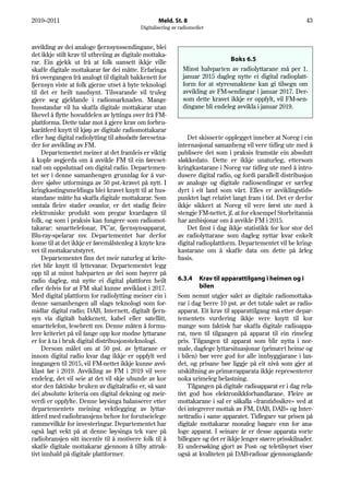 2010–2011                                           Meld. St. 8                                                 43
                                            Digitalisering av radiomediet


avvikling av dei analoge fjernsynssendingane, blei
det ikkje stilt krav til utbreiing av digitale mottaka-
rar. Ein gjekk ut frå at folk uansett ikkje ville                                Boks 6.5
skaffe digitale mottakarar før dei måtte. Erfaringa            Minst halvparten av radiolyttarane må per 1.
frå overgangen frå analogt til digitalt bakkenett for          januar 2015 dagleg nytte ei digital radioplatt-
fjernsyn viste at folk gjerne utset å byte teknologi           form for at styresmaktene kan gi tilsegn om
til det er heilt naudsynt. Tilsvarande vil truleg              avvikling av FM-sendingar i januar 2017. Der-
gjere seg gjeldande i radiomarknaden. Mange                    som dette kravet ikkje er oppfylt, vil FM-sen-
husstandar vil ha skaffa digitale mottakarar utan              dingane bli endeleg avvikla i januar 2019.
likevel å flytte hovuddelen av lyttinga over frå FM-
plattforma. Dette talar mot å gjere krav om forbru-
karåtferd knytt til kjøp av digitale radiomottakarar
eller høg digital radiolytting til absolutte føresetna-          Det skisserte opplegget inneber at Noreg i ein
der for avvikling av FM.                                     internasjonal samanheng vil vere tidleg ute med å
     Departementet meiner at det framleis er viktig          publisere det som i praksis framstår ein absolutt
å kople avgjerda om å avvikle FM til ein føreset-            sløkkedato. Dette er ikkje unaturleg, ettersom
nad om oppslutnad om digital radio. Departemen-              kringkastarane i Noreg var tidleg ute med å intro-
tet ser i denne samanhengen grunnlag for å vur-              dusere digital radio, og fordi parallell distribusjon
dere sjølve utforminga av 50 pst.-kravet på nytt. I          av analoge og digitale radiosendingar er særleg
kringkastingsmeldinga blei kravet knytt til at hus-          dyrt i eit land som vårt. Elles er avviklingstids-
standane måtte ha skaffa digitale mottakarar. Som            punktet lagt relativt langt fram i tid. Det er derfor
omtala fleire stader ovanfor, er det stadig fleire           ikkje sikkert at Noreg vil vere først ute med å
elektroniske produkt som pregar kvardagen til                stengje FM-nettet, jf. at for eksempel Storbritannia
folk, og som i praksis kan fungere som radiomot-             har ambisjonar om å avvikle FM i 2015.
takarar: smarttelefonar, PC’ar, fjernsynsapparat,                Det finst i dag ikkje statistikk for kor stor del
Blu-ray-spelarar mv. Departementet har derfor                av radiolyttarane som dagleg nyttar kvar enkelt
kome til at det ikkje er føremålstenleg å knyte kra-         digital radioplattform. Departementet vil be kring-
vet til mottakarutstyret.                                    kastarane om å skaffe data om dette på årleg
     Departementet finn det meir naturleg at krite-          basis.
riet blir knytt til lyttevanar. Departementet legg
opp til at minst halvparten av dei som høyrer på
radio dagleg, må nytte ei digital plattform heilt            6.3.4    Krav til apparattilgang i heimen og i
eller delvis for at FM skal kunne avviklast i 2017.                   bilen
Med digital plattform for radiolytting meiner ein i          Som nemnt utgjer salet av digitale radiomottaka-
denne samanhengen all slags teknologi som for-               rar i dag berre 10 pst. av det totale salet av radio-
midlar digital radio; DAB, Internett, digitalt fjern-        apparat. Eit krav til apparattilgang må etter depar-
syn via digitalt bakkenett, kabel eller satellitt,           tementets vurdering ikkje vere knytt til kor
smarttelefon, lesebrett mv. Denne måten å formu-             mange som faktisk har skaffa digitale radioappa-
lere kriteriet på vil fange opp kor modne lyttarane          rat, men til tilgangen på apparat til ein rimeleg
er for å ta i bruk digital distribusjonsteknologi.           pris. Tilgangen til apparat som blir nytta i nor-
     Dersom målet om at 50 pst. av lyttarane er              male, daglege lyttarsituasjonar (primært heime og
innom digital radio kvar dag ikkje er oppfylt ved            i bilen) bør vere god for alle innbyggjarane i lan-
inngangen til 2015, vil FM-nettet ikkje kunne avvi-          det, og prisane bør liggje på eit nivå som gjer at
klast før i 2019. Avvikling av FM i 2019 vil vere            utskiftning av primærapparata ikkje representerer
endeleg, det vil seie at det vil skje ubunde av kor          noka urimeleg belastning.
stor den faktiske bruken av digitalradio er, så sant             Tilgangen på digitale radioapparat er i dag rela-
dei absolutte kriteria om digital dekning og meir-           tivt god hos elektronikkforhandlarane. Fleire av
verdi er oppfylte. Denne løysinga balanserer etter           mottakarane i sal er såkalla «framtidssikre» ved at
departementets meining vektlegging av lyttar-                dei integrerer mottak av FM, DAB, DAB+ og Inter-
åtferd med radiobransjens behov for forutseielege            nettradio i same apparatet. Tidlegare var prisen på
rammevilkår for investeringar. Departementet har             digitale mottakarar monaleg høgare enn for ana-
også lagt vekt på at denne løysinga tek vare på              loge apparat. I seinare år er desse apparata vorte
radiobransjen sitt incentiv til å motivere folk til å        billegare og det er ikkje lenger større prisskilnader.
skaffe digitale mottakarar gjennom å tilby attrak-           Ei undersøking gjort av Post- og teletilsynet viser
tivt innhald på digitale plattformer.                        også at kvaliteten på DAB-radioar gjennomgåande
 