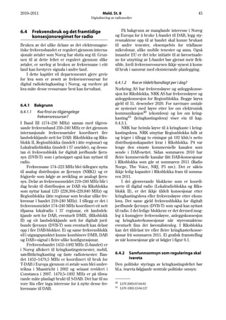 2010–2011                                         Meld. St. 8                                                45
                                          Digitalisering av radiomediet



6.4       Frekvensbruk og det framtidige                        På bakgrunn av manglande interesse i Noreg
          konsesjonsregimet for radio                      og Europa for å bruke L-bandet til DAB, legg sty-
                                                           resmaktene opp til at bandet skal kunne brukast
Bruken av dei ulike delane av det elektromagne-            til andre tenester, eksempelvis for trådlause
tiske frekvensbandet er regulert gjennom interna-          mikrofonar, ulike mobile tenester og anna. Også
sjonale avtaler som Noreg har slutta seg til. Grun-        innanfor EU er det teke initiativ til at føresetnade-
nen til at dette feltet er regulert gjennom slike          ne for utnytting av L-bandet bør gjerast meir flek-
avtaler, er særleg at bruken av frekvensane i eitt         sible, fordi frekvensressursen ikkje synest å kome
land kan forstyrre signala i andre land.                   til bruk i samsvar med eksisterande planlegging.
    I dette kapitlet vil departementet gjere greie
for kva som er avsett av frekvensressursar for
digital radiokringkasting i Noreg, og vurdere på           6.4.1.2 Kva er tildelt/bandlagt per i dag?
kva måte desse ressursane best kan forvaltast.             Norkring AS har frekvensløyve og anleggskonse-
                                                           sjon for Riksblokka. NRK AS har frekvensløyve og
                                                           anleggskonsesjon for Regionblokka. Begge løyva
6.4.1     Bakgrunn                                         gjeld til 31. desember 2020. For nærmare omtale
                                                           av systemet med løyve etter lov om elektronisk
6.4.1.1    Kva finst av tilgjengelege                      kommunikasjon40 (ekomlova) og lov om kring-
           frekvensressursar?                              kasting41 (kringkastingslova) viser ein til kap.
I Band III (174–230 MHz) saman med tilgren-                6.4.3.1.
sande frekvensband 230–240 MHz er det gjennom                   NRK har heimla løyve til å kringkaste i kring-
internasjonale frekvensavtaler koordinert fire             kastingslova. NRK utnyttar Regionblokka fullt ut
landsdekkjande nett for DAB: Riksblokka og Riks-           og leiger i tillegg to einingar på 192 kbit/s netto
blokk II, Regionblokka (inndelt i åtte regionar) og        distribusjonskapasitet kvar i Riksblokka. P4 var
Lokalradioblokka (inndelt i 37 område), og dessu-          lenge den einaste kommersielle kanalen som
tan éi frekvensblokk for digitalt jordbunde fjern-         sende i DAB-nettet. Sidan sommaren 2010 har
syn (DVB-T) som i prinsippet også kan nyttast til          fleire kommersielle kanalar fått DAB-konsesjonar
radio.                                                     i Riksblokka som går ut sommaren 2011 (Radio
     Frekvensane 174–223 MHz blei tidlegare nytta          Norge, The Voice, NRJ, P5 mv.). Det er såleis
til analog distribusjon av fjernsyn (NRK1) og er           ikkje ledig kapasitet i Riksblokka fram til somma-
frigjorde som følgje av avvikling av analogt fjern-        ren 2011.
syn. Delar av frekvensområdet 219–240 MHz blir i                I dei gjenverande blokkene som er koordi-
dag brukt til distribusjon av DAB via Riksblokka           nerte til digital radio (Lokalradioblokka og Riks-
som nyttar kanal 12D (228,304–229,840 MHz) og              blokk II), er det ikkje tildelt konsesjonar etter
Regionblokka (åtte regionar som brukar ulike fre-          kringkastingslova eller frekvensløyve etter ekom-
kvensar i bandet 219–240 MHz). I tillegg er det i          lova. Det same gjeld frekvensblokka for digitalt
frekvensområdet 174–240 MHz koordinert eit nett            jordbunde fjernsyn (DVB-T) som også kan nyttast
tilpassa lokalradio i 37 regionar, eit landsdek-           til radio. I dei ledige blokkene er det dermed mog-
kjande nett for DAB, eventuelt DMB, (Riksblokk             leg å kunngjere frekvensløyve, anleggskonsesjon
II) og eit landsdekkjande nett for digitalt jord-          og kringkasterkonsesjonar når styresmaktene
bunde fjernsyn (DVB-T) som eventuelt kan delast            eventuelt finn det føremålstenleg. I Riksblokka
opp i fire DAB-blokker. Ei og same frekvensblokk           kan det tildelast tre eller fleire kringkasterkonse-
vil i utgangspunktet kunne kombinere DMB, DAB              sjonar frå sommaren 2011. Ei grafisk framstelling
og DAB+-signal i fleire ulike konfigurasjonar.             av når konsesjonar går ut følgjer i figur 6.1.
     Frekvensbandet 1452–1492 MHz (L-bandet) er
i Noreg allokert til kringkastingstenester, mobil,
satellittkringkasting og faste radiotenester. Ban-         6.4.2    Samfunnsomsyn som reguleringa skal
det 1452–1479,5 MHz er koordinert til bruk for                      ivareta
T-DAB i Europa gjennom ei avtale som blei under-           Den politiske styringa av kringkastingsfeltet bør
teikna i Maastricht i 2002 og seinast revidert i           bl.a. ivareta følgjande sentrale politiske omsyn:
Constanca i 2007. 1479,5–1492 MHz er på tilsva-
rande måte planlagt brukt til S-DAB. Det har til no
                                                           40
vore lita eller inga interesse for å nytte desse fre-           LOV-2003-07-04-83
                                                           41
kvensane til DAB.                                               LOV-1992-12-04-127
 