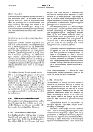 2010–2011                                              Meld. St. 8                                               47
                                             Digitalisering av radiomediet


                                                              takast i bruk. Lova inneheld ei uttømande liste
Effektiv frekvensbruk                                         over vilkåra som kan stillast. Ekomlova er under
Frekvensar er ein avgrensa ressurs som kan ha                 revisjon. I 2011 er det planlagt å lage ein ny ver-
stor økonomisk verdi. Det er derfor stor etter-               sjon av lova med ein del endringar i punkta som er
spurnad etter dei i delar av frekvensspekteret.               knytte til frekvensforvaltning. Det er likevel ikkje
Dette er grunnlaget for at styresmaktene plan-                grunn til å tru at det vil ramme dei grunnleggande
legg, tildeler og fører tilsyn med bruken av fre-             prinsippa som er nemnde ovanfor.
kvensar på vegne av fellesskapet. I Noreg er det                  Etter kringkastingslova § 2-2 krevst anleggs-
Samferdselsdepartementet og Post- og teletilsynet             konsesjon for å etablere og drive trådlause bakke-
som forvaltar frekvensressursane etter fullmakt i i           baserte sendaranlegg for kringkasting. Det blir
ekomlova.                                                     gitt anleggskonsesjonar i tilknyting til frekvens-
                                                              løyve, og dei skal ivareta eventuelle kultur- og
                                                              mediepolitiske omsyn på operatørnivå. I Ot. prp.
Stimulere næringsverksemd, innovasjon og verksam              nr. 107 (2001–2002) Om lov om endringer i lov 4.
konkurranse                                                   desember 1992 nr. 127 om kringkasting – Konver-
Regjeringas politiske plattform legg blant anna               gens mv. heiter det om ordninga med separat
vekt på at ein vil arbeide for omstilling i næringsli-        anleggskonsesjon og frekvensløyve at:
vet og tilrettelegging for nye og framtidsretta
næringar og arbeidsplassar. Verksam konkur-                       [s]ystemet i praksis vil fungere slik at aktørene
ranse er også avgjerande for ein velfungerande                    vil oppleve det som én konsesjonsordning,
marknad. Digitalisering av radio vil truleg stimu-                men med hjemmel i to forskjellige lover. Det
lere til innovasjon og utvikling i alle ledd av verdi-            følger av forslaget til § 2-2, 1. ledd, 2. punktum
kjeda for radio. Digitalisering av radiosektoren vil              at frekvenskonsesjonen og anleggskonsesjo-
venteleg stimulere IKT-sektoren som heilskap og                   nen skal gis samlet og vil utgjøre et integrert
medverke til konkurranse. Ikkje minst vil digitali-               hele. Følgelig kan systemet de to sektorlovene
seringa kunne gi auka distribusjonskapasitet, slik                etablerer først og fremst betraktes som uttrykk
at fleire aktørar vil kunne sleppe til enn i dagens               for en hensiktsmessig arbeidsdeling internt i
FM-nett.                                                          forvaltningen.

                                                              Etter kringkastingslova § 2-1 krevst det vidare
Sikre brukarar tilgang til rimelege og gode tenester          konsesjon for å drive kringkasting. Lova slår fast
Det er ei grunnleggande oppgåve for styresmak-                at det kan stillast vilkår for konsesjonar.
tene å tryggje velferda til borgarane. I denne
samanhengen inneber dette primært å sikre for-
                                                              6.4.3.2 Sløkkevilkår
brukaromsyn og grupper med særlege behov i
samband med ein teknologiovergang. Det går                    Styresmaktene kan fastsetje vilkår som må vere til
fram av føremålsparagrafen i ekomlova at lova                 stades før ein aksepterer avvikling av analoge sig-
skal sikre brukarane i heile landet gode, rimelege            nal. Styresmaktene har med hell nytta ein slik
og framtidsretta elektroniske kommunikasjonste-               framgangsmåte tidlegere ved avvikling av analoge
nester gjennom effektiv ressursbruk og berekraf-              signal for fjernsyn. Sløkkevilkåra var her dels
tig konkurranse.                                              generelle føresetnader retta mot bransjen for-
                                                              ankra i behandling av St.meld. nr. 44 (2002–2003)
                                                              Om digitalt bakkenett for fjernsyn og dels vilkår
6.4.3 Ulike regulatoriske virkemiddel                         retta mot NRK i form av eit generalforsamlings-
Styresmaktene har i utgangspunktet valet mellom               vedtak.
formell regulering (lov, forskrift, løyve) som er                 Departementet meiner at sløkkevilkår kan
direkte bindande for aktørane på området eller                vere godt eigna for å styre NRKs pålagde ansvar i
føresetnader fastsette i politiske dokument.                  tilknyting til avviklinga.
                                                                  Etter NRKs vedtekter § 9 skal «alle saker som
                                                              antas å være av vesentlig, prinsipiell, politisk eller
6.4.3.1 Konsesjonar og frekvensløyve                          samfunnsmessig betydning» leggjast fram for og
I medhald av ekomlova § 6-2 kan ikkje frekvensar              godkjennast av NRKs generalforsamling. I praksis
takast i bruk utan løyve frå relevant styringsor-             inneber det at avgjerder med innverknad på NRKs
gan. Vidare heiter det i § 6-3 at det i frekvensløyve         overgang til digital distribusjon av radio må god-
kan stillast vilkår for at frekvensar skal kunne              kjennast av kulturministeren. Staten fastset som
 
