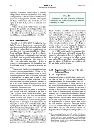48                                                Meld. St. 8                                                    2010–2011
                                          Digitalisering av radiomediet


eigar av NRK rammer for verksemda til allmenn-
kringkastaren innanfor dei rammene som kring-
kastingslova set. NRK er i kraft av marknadsposi-                                   Boks 6.7
sjonen sin i nokon grad ein drivar for teknologiske             Teknologival bør vere aktørstyrt. Styresmak-
val. Eigne sløkkevilkår retta mot NRK kan vere                  tene stiller seg likevel positive til ein eventuell
eigna til å styre NRKs ansvar i samband med                     overgang til DAB+.
avviklinga.
    Vidare vil generelle vilkår kunne fastsetjast
gjennom den politiske behandlinga av blant anna
denne meldinga, for eksempel ein føresetnad om             DAB+. Standard levetid for apparat tilseier at ein
at det ikkje vil vere aktuelt å gi konsesjonar for         stor del av apparata som berre kan ta inn DAB, vil
riksdekkjande sendingar i FM-nettet etter 2017.            vere skifta ut i 2017.43 I tillegg er det rimeleg å tru
                                                           at mange av lyttarane som var først ute med å
                                                           skaffe seg digitale mottakarar, er såkalla «early
6.4.4 DAB eller DAB+                                       adopters». Desse vil truleg vere tilbøyelege til å
I St.meld. nr. 30 (2006–2007) Kringkasting i en            skifte ut radiomottakarar relativt ofte. Departe-
digital fremtid, la departementet som nemnt tidle-         mentet meiner derfor at manglande tilgang for
gare til grunn at teknologival i samband med digi-         mottak av DAB+ i apparat selde før 2010 ikkje vil
taliseringa av radiomediet i hovudsak framleis bør         representere noko større problem i 2017.
vere aktørstyrt. Dette prinsippet blir ført vidare i           Det er ikkje ønskjeleg at styresmaktene dikte-
denne meldinga. Aktørane nyttar fleire plattfor-           rer bruk av ei bestemt teknologisk løysing. Prin-
mer for distribusjon av digital radio, men har valt å      sippet om teknologinøytral regulering tilseier der-
nytte DAB som hovuddistribusjonsplattform for              for at avgjerd om teknologival bør takast av aktø-
kringkasting av radiosignal. Styresmaktene si              rane sjølve. Mykje talar likevel for at kringkasta-
rolle i eit teknologiskifte som dette er å sikre at        rane bør gå over til DAB+, og styresmaktene stil-
vesentlege samfunnsomsyn blir ivaretekne, vur-             ler seg derfor positive til dette.
dert på bakgrunn av dei teknologival aktørane har
gjort.
    Val av standard vil ha innverknad på kor store         6.4.5       Regulatorisk handtering av dei ulike
frekvensressursar det er bruk for. Vidare kan det                      frekvensblokkene
influere på innhaldsmangfaldet (tilgang på distri-
busjonskapasitet) og forbrukaromsyn (utskifting            6.4.5.1 Regionblokka
av mottakarar). Ein reknar med at bruk av DAB+             Ein viser til omtale av dekningskrav i kap. 6.4.1.2,
vil gi rom for omtrent dobbelt så mange kanalar            der det går fram at NRK har frekvensløyve og
med nokolunde tilsvarande lydkvalitet som i DAB.           anleggskonsesjon for Regionblokka fram til 31.
Val av DAB+ vil dermed kunne gi mykje større               desember 2020. Omsynet til digital meirverdi og
innhaldsmangfald, utan at dei totale distribusjons-        eit breitt allmennkringkastingstilbod av radio til-
kostnadene aukar tilsvarande.                              seier at NRKs behov for kapasitet blir vektlagt. I
    Departementet legg til grunn at kringkasta-            tillegg vil mykje høgare leigekostnader i nettet
rane på eitt eller anna tidspunkt vil gå over til          som følgje av regionalisering og høgare krav til
DAB+ (eller ein annan Eureka 147-standard), gan-           dekning for NRK-sendingane innebere at Region-
ske enkelt fordi det er ein meir ressurseffektiv           blokka er mindre attraktiv for kommersiell radio.
teknisk standard enn dagens DAB. Ein reknar                Departementet meiner derfor det er føremålsten-
likevel med at DAB+ vil bli introdusert gradvis.           leg at NRK disponerer ei heil frekvensblokk ålei-
Aktørar som er avhengige av å selje reklame, vil           ne. Regionblokka er spesielt tilpassa NRK ved at
rimelegvis ta omsyn til at brorparten av DAB-hus-          ho kan formidle regionale sendingar tilpassa
haldningane berre kan ta inn DAB-signal, og vil            NRKs 12 distriktssendingar. Så framt NRK tek i
dermed mest sannsynleg velje å sende i alle fall           bruk DAB+ for heile eller delar av tilbodet sitt,
dei etablerte kanalane sine i DAB så lenge apparat         legg departementet til grunn at Regionblokka vil
utan DAB+ utgjer ein stor del av apparata som er i
bruk.                                                      43    Dersom ein legg til grunn at det blir selt 550 000 radiomot-
    De fleste DAB-apparata som blir selde no,                    takarar i året (ekskl. bilradioar) og talet på radiomottakarar
                                                                 som til kvar tid er i bruk i husstandane er ca. 5,9 millionar,
taklar både DAB og DAB+. Ein må likevel kunne                    vil heile radiobestanden i prinsippet skiftast ut på 10–11 år.
gå ut frå at brorparten av dei rundt 300 000 DAB-                Den tekniske levetida for det enkelte radioapparatet kan
apparata som er selde så langt ikkje kan handtere                sjølvsagt vere mykje lengre.
 