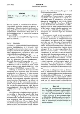 2010–2011                                          Meld. St. 8                                                  49
                                           Digitalisering av radiomediet


                                                            sjonærar skal betale vederlag eller operere med
                                                            ein bestemt programprofil.
               Boks 6.8                                          Departementet kan heller ikkje sjå at ein treng
 NRK bør disponere all kapasitet i Region-                  stille innhaldskrav i konsesjonar for å ivareta kul-
 blokka.                                                    turpolitiske mål knytte til mediemangfald. Der-
                                                            som NRK byggjer ut Regionblokka til full lands-
                                                            dekning og Riksblokka får over 90 pst. befolk-
                                                            ningsdekning, vil dei aller fleste kunne få tilgang
ha nok kapasitet til å formidle heile breidda i             til over 30 rikskanalar (føresett bruk av DAB+).
NRK-tilbodet. Framtidig utvikling av kodinga av             Sjølv om mange av desse tilboda truleg vil bli nok-
radiosignalet vil innebere meir effektiv komprime-          så like, kan det ventast at konkurransen om lytta-
ring, og på sikt kan kapasiteten i ei frekvensblokk         rane vil medføre at tilbodet også vil bli differensi-
utnyttast endå meir effektivt. Mykje tyder på at            ert og retta mot tematiske nisjar eller bestemte
Regionblokka dermed vil kunne fylle kapasitets-             målgrupper.
behovet til NRK.                                                 Departementet foreslår på dette grunnlaget eit
    For omtale av dekningskrav for Regionblokka             system der den som disponerer kapasiteten i net-
viser ein til kap. 6.3.1.                                   tet (normalt innehavaren av anleggskonsesjon og
                                                            frekvensløyve), først sluttar avtale med kringkas-
                                                            tarar. Alle som har slik avtale, vil automatisk få
6.4.5.2 Riksblokka                                          kringkastingskonsesjon frå Medietilsynet etter
Norkring AS har frekvensløyve og anleggskonse-              søknad. Konsesjonsregimet vil såleis i praksis fun-
sjon for Riksblokka fram til 31. desember 2020.             gere som ei registreringsordning. Sjølv om dette i
Anleggskonsesjonen fastset blant anna at sendar-            prinsippet vil vere ei registreringsordning, så er
anlegget i hovudsak skal nyttast til kringkasting,          slik konsesjon naudsynt for å kunne drive lovleg
men at kapasitet også kan nyttast til andre typar           kringkasting, og ein kan ikkje starte sendingar
elektroniske kommunikasjonstenester.                        utan konsesjon. Departementet meiner at ei slik
    Desse løyva regulerer i tillegg til generelle vil-      ordning bør iverksetjast straks, dersom Stortinget
kår primært tekniske krav om bruk av frekven-               sluttar seg til forslaga i denne meldinga. Den fore-
sane og føresetnader om at sendekapasitet i                 slåtte praktiseringa av konsesjonsordninga vil
hovudsak skal nyttast til kringkasting mv.                  eventuelt samsvare med noverande praksis for
    P4 har konsesjon til å kringkaste i ein sjettedel       konsesjonering av fjernsynskanalar i det digitale
av Riksblokka fram til utgangen av 2014. Ytterle-           bakkenettet. Omlegging av praksis for konsesjo-
gare fire kommersielle kanalar fekk i 2010 DAB-             nering vil berre gjelde for nye konsesjonstildelin-
konsesjonar i Riksblokka til sommaren 2011.                 gar.
    Tildeling av individuelle konsesjonar kviler                 Innehavar av anleggskonsesjon og frekvens-
tradisjonelt på ein føresetnad om at verksemdene            løyve for Riksblokka vil få ein sentral portvakts-
som får slike løyve, disponerer eit knapt avgrensa          funksjon. I utgangspunktet ventar departementet
gode (frekvensar). Så lenge det er ein viss knapp-          at innhaldstilbodet i Riksblokka vil bli prega av
leik på frekvensar, er det rimeleg at verksemder            både innhaldsbreidde og eigarmangfald. Ein kan
som har fått eit slikt gode, tek på seg visse plikter       likevel ikkje sjå bort ifrå at det på eit seinare tids-
som ei motyting. Motytinga bør i så fall stå i eit          punkt kan vere naudsynt med regulatoriske inn-
rimeleg forhold til den økonomiske verdien av
godet. Tradisjonelt har styresmaktene pålagt aktø-
rar med kringkastingskonsesjon vilkår som all-
                                                                                  Boks 6.9
mennkringkastar. I tillegg har både Radio Norge
og P4 betalt konsesjonsvederlag for konsesjonane              Innehavar av frekvensløyve/anleggskonse-
sine.                                                         sjon i Riksblokka bør i utgangspunktet stå fritt
    Digitalisering av kringkastingsnetta inneber ei           m.o.t. kva kringkastarar som skal sende i net-
stor utviding av tilgjengeleg kapasitet. Ein situa-           tet. Målet om mediemangfald er ivareteke
sjon der tilgjengeleg kapasitet er tilnærma lik               gjennom utbygging av Regionblokka (NRK)
etterspurnaden, reduserer grunnlaget for å fast-              og Riksblokka. Kringkastingskonsesjonar bør
setje individuelle vilkår for konsesjonane. I ein             derfor tildelast alle som har avtale med inne-
situasjon der DAB-nettet vil kunne gi plass til meir          havar av frekvensløyve/anleggskonsesjon om
enn 30 riksdekkjande kanalar, kan ikkje departe-              leige av kapasitet.
mentet sjå at det er grunnlag for å krevje at konse-
 