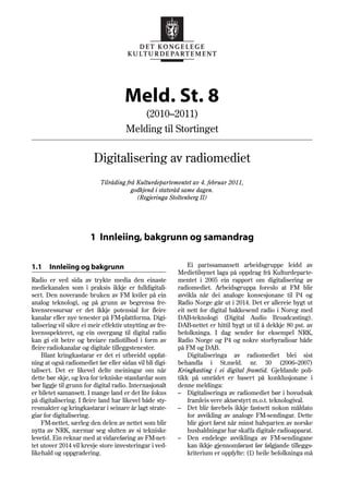 Meld. St. 8
                                              (2010–2011)
                                      Melding til Stortinget

                         Digitalisering av radiomediet
                            Tilråding frå Kulturdepartementet av 4. februar 2011,
                                        godkjend i statsråd same dagen.
                                          (Regjeringa Stoltenberg II)




                       1 Innleiing, bakgrunn og samandrag

1.1    Innleiing og bakgrunn                                  Ei partssamansett arbeidsgruppe leidd av
                                                          Medietilsynet laga på oppdrag frå Kulturdeparte-
Radio er ved sida av trykte media den einaste             mentet i 2005 ein rapport om digitalisering av
mediekanalen som i praksis ikkje er fulldigitali-         radiomediet. Arbeidsgruppa foreslo at FM blir
sert. Den noverande bruken av FM kviler på ein            avvikla når dei analoge konsesjonane til P4 og
analog teknologi, og på grunn av begrensa fre-            Radio Norge går ut i 2014. Det er allereie bygt ut
kvensressursar er det ikkje potensial for fleire          eit nett for digital bakkesend radio i Noreg med
kanalar eller nye tenester på FM-plattforma. Digi-        DAB-teknologi (Digital Audio Broadcasting).
talisering vil sikre ei meir effektiv utnytting av fre-   DAB-nettet er hittil bygt ut til å dekkje 80 pst. av
kvensspekteret, og ein overgang til digital radio         befolkninga. I dag sender for eksempel NRK,
kan gi eit betre og breiare radiotilbod i form av         Radio Norge og P4 og nokre storbyradioar både
fleire radiokanalar og digitale tilleggstenester.         på FM og DAB.
    Blant kringkastarar er det ei utbreidd oppfat-            Digitaliseringa av radiomediet blei sist
ning at også radiomediet før eller sidan vil bli digi-    behandla i St.meld. nr. 30 (2006–2007)
talisert. Det er likevel delte meiningar om når           Kringkasting i ei digital framtid. Gjeldande poli-
dette bør skje, og kva for tekniske standardar som        tikk på området er basert på konklusjonane i
bør liggje til grunn for digital radio. Internasjonalt    denne meldinga:
er biletet samansett. I mange land er det lite fokus      – Digitaliseringa av radiomediet bør i hovudsak
på digitalisering. I fleire land har likevel både sty-        framleis vere aktørstyrt m.o.t. teknologival.
resmakter og kringkastarar i seinare år lagt strate-      – Det blir førebels ikkje fastsett nokon måldato
giar for digitalisering.                                      for avvikling av analoge FM-sendingar. Dette
    FM-nettet, særleg den delen av nettet som blir            blir gjort først når minst halvparten av norske
nytta av NRK, nærmar seg slutten av si tekniske               hushaldningar har skaffa digitale radioapparat.
levetid. Ein reknar med at vidareføring av FM-net-        – Den endelege avviklinga av FM-sendingane
tet utover 2014 vil krevje store investeringar i ved-         kan ikkje gjennomførast før følgjande tilleggs-
likehald og oppgradering.                                     kriterium er oppfylte: (1) heile befolkninga må
 