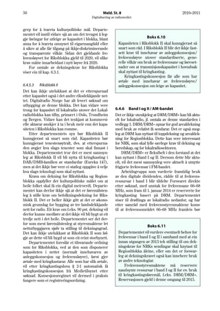 50                                                 Meld. St. 8                                        2010–2011
                                           Digitalisering av radiomediet


grep for å ivareta kulturpolitiske mål. Departe-
mentet vil inntil vidare sjå an om det trengst å leg-
gje føringar for utleige av kapasitet i blokka, blant                            Boks 6.10
anna for å ivareta omsynet til eigarmangfald eller            Kapasiteten i Riksblokk II skal kunngjerast så
å sikre at alle får tilgang på ikkje-diskriminerande          snart som råd. I Riksblokk II blir det ikkje fast-
og transparente vilkår. Sidan det gjeldande fre-              sett krav til innehavar av anleggskonsesjon/
kvensløyvet for Riksblokka gjeld til 2020, vil slike          frekvensløyve utover standardiserte, gene-
krav måtte innarbeidast i nytt løyve frå 2020.                relle vilkår om bruk av frekvensane og føreset-
    For omtale av dekningskrav for Riksblokka                 nader om at transmisjonskapasitet i hovudsak
viser ein til kap. 6.3.1.                                     skal nyttast til kringkasting.
                                                                  Kringkastingskonsesjon får alle som har
                                                              avtale med innehavar av frekvensløyve/
6.4.5.3 Riksblokk II                                          anleggskonsesjon om leige av kapasitet.
Det kan ikkje utelukkast at det er etterspurnad
etter kapasitet også i det andre riksdekkjande net-
tet. Digitalradio Norge har alt levert søknad om
utbygging av denne blokka. Det kan vidare vere
trong for kapasitet til lokalradio utover det Lokal-        6.4.6 Band I og II / AM-bandet
radioblokka kan tilby, primært i Oslo, Trondheim            Det er ikkje utenkjeleg at DRM/DRM+ kan bli aktu-
og Bergen. Vidare kan det tenkjast at kommersi-             elt for lokalradio, jf. omtala av denne standarden i
elle aktørar ønskjer å ta i bruk meir enn det kapa-         vedlegg 1. DRM/DRM+ opnar for god arealdekning
siteten i Riksblokka kan romme.                             med bruk av relativt få sendarar. Det er også mog-
    Etter departementets syn bør Riksblokk II               leg at DRM kan nyttast til toppdekning og arealdek-
kunngjerast så snart som råd. Kapasiteten bør               ning for Regionblokka. Dette kan vere interessant
kunngjerast tenestenøytralt, dvs. at etterspurna-           for NRK, som skal fylle særlege krav til dekning og
den avgjer kva slags tenester som skal finnast i            beredskap, og for lokalradiosektoren.
blokka. Departementet trur det er mest sannsyn-                  DRM/DRM+ er fleksibelt i den forstand at det
leg at Riksblokk II vil bli nytta til kringkasting i        kan nyttast i Band I og II. Dersom dette blir aktu-
DAB/DMB-familien av standardar (Eureka 147),                elt, vil det mest sannsynleg vere aktuelt å utnytte
men at det ikkje bør vere ei statleg oppgåve å velje        frigjorte frekvensar i FM-bandet.
kva slags teknologi som skal nyttast.                            Arbeidsgruppa som vurderte framtidig bruk
    Krava om dekning for Riksblokka og Region-              av den digitale dividenden, rådde til at frekvens-
blokka oppfyller det kulturpolitiske målet om at            ressursar i band I blir tildelte Forsvaret direkte
heile folket skal få ein digital meirverdi. Departe-        etter søknad, med unntak for frekvensane 66–68
mentet kan derfor ikkje sjå at det er føremålsten-          MHz, som fram til 1. januar 2014 er reserverte for
leg å stille krav om befolkningsdekning for Riks-           kringkasting basert på DRM. Departementet
blokk II. Det er heller ikkje gitt at det er økono-         viser til drøftinga av lokalradio nedanfor, og har
misk grunnlag for bygging av tre landsdekkjande             etter samråd med frekvensstyresmaktene kome
nett for radio. Eit krav om f.eks. 90 pst. dekning vil      til at frekvensområdet 66–68 MHz framleis bør
derfor kunne medføre at det ikkje vil bli bygt ut eit
tredje nett i det heile. Departementet ser det der-
for som mest føremålstenleg at styresmaktene let
                                                                                Boks 6.11
nettutbyggjaren sjølv ta stilling til dekningsgrad.
Det kan ikkje utelukkast at Riksblokk II som føl-             Departementet vil vurdere eventuelt behov for
gje av dette vil bli bygd ut som eit reint storbynett.        frekvensar i band I og II i samband med at ein
    Departementet foreslår ei tilsvarande ordning             innan utgangen av 2013 tek stilling til om dek-
som for Riksblokka, ved at den som disponerer                 ningskrav for NRKs sendingar skal knytast til
kapasiteten i nettet (normalt innehavaren av                  Regionblokka åleine, eller om det er forsvar-
anleggskonsesjon og frekvensløyve), først gjer                leg at dekningskravet også kan innebere bruk
avtale med kringkastarar. Alle som har slik avtale,           av andre teknologiar.
vil etter kringkastingslova § 2-1 automatisk få                   Frekvensstyresmaktene må reservere
kringkastingskonsesjon frå Medietilsynet etter                naudsynte ressursar i band I og II for ev. bruk
søknad. Konsesjonsregimet vil dermed i praksis                til kringkastingsføremål, f.eks. DRM/DRM+.
fungere som ei registreringsordning.                          Reservasjonen gjeld i denne omgang til 2015.
 