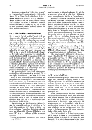 52                                                        Meld. St. 8                                       2010–2011
                                                  Digitalisering av radiomediet


     Konsulentselskapet LAC 2.0 har i ein rapport45                ters handtering av lokalradiosektoren, der såkalla
av 15. september 2010 på oppdrag frå Digitalradio                  «community radios» vil få halde fram i FM også
Norge AS og Norsk lokalradioforbund drøfta ei                      utover planlagd dato for sløkking av FM-sendarane.
rekkje spørsmål i samband med at lokalradio i                           Samstundes må det vektleggjast at omsynet til
Noreg skal kunne gå over til digital distribusjon.                 like konkurransevilkår tilseier at større, kommer-
LAC 2.0 fokuserer særleg på kostnader for lokal-                   sielle lokalradioar blir behandla likt med riksdek-
radioane i DAB-nettet, og korleis det kan leggjast                 kjande kommersielle radioar som P4 og Radio
til rette for at flest mogleg av lokalradioane blir                Norge. Truleg opererer dei største kommersielle
sikra reell tilgang til nettet.                                    lokalradioane i nokon grad på same marknad som
                                                                   Radio Norge og P4, det vil seie at dei konkurrerer
                                                                   om dei same annonseinntektene. Styresmaktene
6.5.2 Sløkkedato på FM for lokalradio?                             bør derfor syte for at desse aktørane får mest
Det er lenge til FM blir avvikla. Fram til 2017 kan                mogleg like og rettferdige konkurransevilkår.
situasjonen for lokalradio bli radikalt endra. For                 Etter departementets syn vil det derfor ikkje vere
det første kan det skje endringar i prisane på digi-               forsvarleg å avvikle dei riksdekkjande FM-sendin-
tale sendarar. Etter kvart som fleire land satsar på               gane utan at dei største lokalradioane også blir
digital radio, vil prisane på teknisk utstyr sannsyn-              digitaliserte.
legvis falle. Dette kan betre dei økonomiske føre-                      Departementet har ikkje teke stilling til kva
setnadene for lokalradioane til å satse på digital                 lokalradioar som bør få vidareføre sendingane i
radio. For det andre kan andre teknologiar enn                     FM-nettet. Departementet vil i 2015 avklare kva
DAB på sikt bli aktuelle for lokalradio. I vedlegg 1               grupper lokalradioar som skal ha denne retten.
er fleire alternative teknologiar for digital radio                     Etter departementet sitt framlegg i denne mel-
omtala, blant anna DRM+. I dag er ikkje DRM+ eit                   dinga vil det først i 2015 bli avklart om det er
reelt alternativ, primært fordi det i praksis ikkje                grunnlag for å avvikle FM i 2017. Departementet
finst tilgjengelege mottakarar. Det kan ikkje ute-                 finn det ikkje føremålstenleg å ta konkret stilling
lukkast at DRM+, dersom teknologien får fotfeste                   til dette spørsmålet no. Det har samanheng med
i nokre land, kan utvikle seg til eit reelt alternativ             at det i dei nærmeste åra mest truleg vil skje end-
til DAB for lokalradio. Departementet viser i                      ringar i teknologi og kostnader som kan få stor
denne samanhengen til at for eksempel India har                    innverknad på korleis det stiller seg med digital
planar for å satse på denne teknologien.                           distribusjon i lokalradiosektoren.
    Eit gjennomgåande trekk i den teknologiske
utviklinga av radiomottakarar er at dei no kan ta
inn signal frå ulike nett (DAB, FM, Wi-Fi mv.).                    6.5.3 Lokalradioblokka
Truleg vil den framtidige radiomarknaden bli                       Lokalradioblokka er planlagd for lokalradio. Prin-
prega av at ulike teknologiar for radiodistribusjon                sippet om aktørstyrt utbygging inneber at ein
lever side om side, og av kombimottakarar som                      ikkje har garanti for at Lokalradioblokka blir bygd
handterer fleire ulike standardar. Dette talar for ei              ut i alle regionar. Det er mogleg at den i nokre
avventande haldning til kva slags teknologiske                     regionar berre blir bygd ut i dei mest folketette
løysingar for digital radio som passar best for                    områda. Heller ikkje i FM har alle område tilbod
lokalradio. Departementet vil i det vidare arbeidet                om lokalradio, så dette vil ikkje representere noko
med lokalradiosektoren ta utgangspunkt i at også                   prinsipielt nytt.
lokalradiobransjen på eitt eller anna tidspunkt vil                    Norsk lokalradioforbund har reist spørsmålet
bli digitalisert. Uvisse om både kostnadsbilete og                 om Lokalradioblokka kan gjerast meir finmaska
teknologival nokre år fram i tid tilseier likevel at               med mindre regionar. Post- og teletilsynet opply-
ein enno ikkje låser seg til ei bestemt digitalise-                ser at dette byr på praktiske problem, fordi Lokal-
ringsløysing for lokalradio.                                       radioblokka er koordinert med nabolanda. Ei
    Departementet ser det vidare som viktig at dei                 replanlegging av Lokalradioblokka ville krevje
flest (og minste) lokalradioane får halde fram på FM               nye koordineringsrunder utan garanti for semje
inntil vidare, også etter 2017. Mange av dei har i dag             med nabolanda mv., og innebere at ein også ville
eigne, nedbetalte FM-sendarar. Dei minste lokalradi-               måtte ta frekvensressursar frå andre planlagde
oane bør få høve til å vidareføre FM-tilbodet også                 frekvensblokker for digital radio.
etter 2017. Dette er i tråd med britiske styresmak-                    Førebels kan det sjå ut til at det mange stader
                                                                   vil bli for dyrt å byggje ut Lokalradioblokka. Det
45                                                                 kan likevel skje ei utvikling dei nærmaste åra som
     «Norske lokalradioer ved overgangen til digital kringkas-
     ting» (LAC 2010)                                              kan endre dette biletet. Det er nyleg utvikla gratis
 