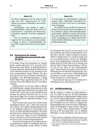 54                                                Meld. St. 8                                                 2010–2011
                                          Digitalisering av radiomediet




                     Boks 6.13                                                     Boks 6.14
 Dei fleste lokalradioane bør få sende på FM                    To konsesjonar for riksdekkjande, reklamefi-
 også etter 2017. Departementet vil i 2015                      nansiert radio i FM-bandet skal tildelast for
 avklare kva grupper lokalradioar som skal ha                   perioden 2014–2017 med høve til ytterlegare
 denne retten.                                                  to års forlenging.
    Lokalradioane som ønskjer å sende i                              P4 og Radio Norge får tilbod om direktetil-
 Lokalradioblokka, må få høve til det. I 2015 vil               deling av konsesjonane dersom dei pliktar seg
 departementet i samarbeid med frekvenssty-                     til å vidareføre dagens allmennkringkastings-
 resmaktene utarbeide eit konkret opplegg for                   profil nedfelt i gjeldande analoge konsesjonar,
 dette.                                                         og at dei betalar konsesjonsvederlag og med-
    Post- og teletilsynet og Medietilsynet bør                  verkar til utbygging av ei digital kommersiell
 leggje til rette for at aktørar som alt no ønskjer             frekvensblokk (Riksblokka) til minst 90 pst.
 å byggje ut delar av Lokalradioblokka, får                     befolkningsdekning.
 høve til det. Ingen løyve bør vare utover januar
 2017.

                                                           om forlenging blir knytt til ein føresetnad om at
                                                           desse aktørane fører vidare programpliktene sine,
6.6   Konsesjonar for analog,                              slik dei er uttrykte i dagens analoge konsesjons-
      riksdekkjande kommersiell radio                      vilkår.46 I tillegg vil det vere naturleg å stille krav
      frå 2014                                             om konsesjonsvederlag, nærvær på DAB-platt-
                                                           forma, og at kringkastarane medverkar til at Riks-
P4 og Radio Norge har konsesjonar for riksdek-             blokka innan 2015 blir bygd ut til ei dekning som
kjende analog radio fram til 31. desember 2013.            tilsvarar Radio Norges konsesjonskrav i FM-net-
Konsesjonane blei tildelte av Kulturdepartemen-            tet, det vil seie minst 90 pst. befolkningsdek-
tet på grunnlag ein såkalla skjønnheitskonkurran-          ning47. Departementet vil sondere interessa for ei
se der søkarane konkurrerte på grunnlag av kon-            slik løysing med dei aktuelle kringkastarane. Der-
krete programplanar. Begge radioane har gjen-              som dei ikkje er interesserte i direktetildeling på
nom dette teke på seg seg relativt omfattande pro-         grunnlag av nemnde prinsipp, foreslår departe-
gramplikter som allmennkringkastarar. I tillegg            mentet å auksjonere ut konsesjonane.
betalte Radio Norge (opphavleg Kanal 24) og P4                 Departementet legg opp til å ta stilling til ev.
høvesvis 160 og 90 millionar kroner i konsesjons-          forlenging av desse konsesjonane i 2011.
vederlag.
    Departementet ser det som viktig at tilbodet
om riksdekkjande, analog reklamefinansiert radio           6.7       Avfallshandtering
blir halde oppe fram til FM-nettet etter planen blir
avvikla i 2017. Dette tyder at det må tildelast kon-       Slik det framgår av salstala for radiomottakarar i
sesjonar for perioden 2014–2017, dvs. tre år. I til-       kap. 2.1.5, blir det selt over 700 000 radioapparat
legg må det liggje inne eit høve til ytterlegare to        kvart år, dei fleste er FM-mottakarar. Ifølgje ein rap-
års forlenging dersom sløkkekriteria ikkje er opp-         port frå TNS Gallup/NRK Analyse i januar 2010 er
fylte i 2015.                                              det ca. 7,3 millionar FM-radioar i norske husstan-
    Fleire metodar kan nyttast for å fordele kring-        dar. 3,9 millionar av desse skal vere i dagleg bruk.
kastingskonsesjonar. Sist (i 2001) blei konsesjo-          Elektronikkbransjen opererer med eit endå høgare
nane tildelte etter såkalla skjønnheitskonkurran-          samla tal FM-apparat i norske heimar. Mange av
se, der søkjarane konkurrerte med konkrete pla-            desse er neppe i bruk. Departementet ser ikkje
nar for eit allmennkringkastingstilbod. Alternativt        bort frå at det finst langt fleire enn 7,3 millionar
kan konsesjonar tildelast på grunnlag av auksjon i         FM-radioar i norske husstandar, men går ut ifrå at
ei eller anna form. Ingen av desse tildelingsfor-
                                                           46
mene er aktuelle no, ettersom det truleg er aktuelt           Ekom-regelverket i EØS-avtala inneheld føresegner som i
med berre ein tre år lang konsesjonsperiode.                  praksis tyder at direktetildeling av frekvensar til kringkas-
                                                              tarar føreset at dei kjem allmenne interesser i møte, pri-
    Departementet legg opp til å gi dagens konse-             mært i form av eit allmennkringkastaroppdrag.
sjonsinnehavarar tilbod om forlenging. Både for-           47
                                                              Dette føreset at slike krav er i tråd med statsstøttereglane i
melle og kulturpolitiske omsyn tilseier at tilbod             EØS-avtala.
 