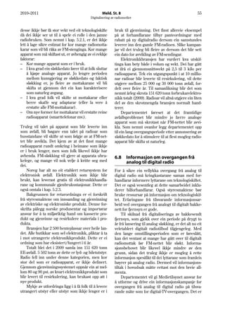 2010–2011                                          Meld. St. 8                                                  55
                                           Digitalisering av radiomediet


desse ikkje bør få stor vekt ved eit teknologiskifte        bruk til gjenvinning. Det finst allereie eksempel
då dei ikkje ser ut til å spele ei rolle i den jamne        på at forhandlarane tilbyr panteordningar med
radiobruken. Som nemnt i kap. 5.2.1, er det ikkje           rabatt på ny digitalradio dersom ein samstundes
lett å lage sikre estimat for kor mange radiomotta-         leverer inn den gamle FM-radioen. Slike kampan-
karar som vil bli råka av FM-stenginga. Kor mange           jar vil det truleg bli fleire av dersom det blir sett
apparat som må skiftast ut, er avhengig av ei rekkje        ein dato for avvikling av FM-sendingar.
faktorar:                                                        Elektronikkbransjen har vurdert kva utskif-
– Kor mange apparat som er i bruk.                          tinga kan bety både i volum og vekt. Dei har gått
– I kva grad ein sløkkedato fører til at folk sluttar       ut ifrå ei gjennomsnittsvekt på 2,5 til 3 kilo per
     å kjøpe analoge apparat. Jo lengre perioden            radioapparat. Tek ein utgangspunkt i at 10 millio-
     mellom kunngjering av sløkkedato og faktisk            nar radioar blir leverte til resirkulering, vil dette
     sløkking er, jo fleire av mottakarane vil bli          utgjere mellom 25 000 og 30 000 tonn avfall, for-
     skifta ut gjennom det ein kan karakterisere            delt over fleire år. Til samanlikning blir det som
     som naturleg avgang.                                   nemnt årleg skrota 151 620 tonn forbrukarelektro-
– I kva grad folk vil skifte ut mottakarar eller            nikk totalt (2009). Radioar vil altså utgjere ein liten
     berre skaffe seg adaptarar (eller la vere å            del av den skrotmengda bransjen normalt hand-
     erstatte alle FM-mottakarar).                          terer.
– Om nye former for mottakarar vil erstatte reine                Departementet føreset at det framtidige
     radioapparat (smarttelefonar mv.).                     avfallsproblemet blir mindre jo færre analoge
                                                            apparat som må skrotast når FM-nettet blir avvi-
Truleg vil talet på apparat som blir leverte inn            kla. Som nemnt ovanfor legg departementet opp
som avfall, bli høgare enn talet på radioar som             til ein lang overgangsperiode etter annonsering av
husstandane vil skifte ut som følgje av at FM-net-          sløkkedato for å stimulere til at flest mogleg radio-
tet blir avvikla. Det kjem av at det finst mange            apparat blir skifta ut naturleg.
radioapparat rundt omkring i heimane som ikkje
er i bruk lenger, men som folk likevel ikkje har
avhenda. FM-sløkking vil gjere at apparata ubru-            6.8     Informasjon om overgangen frå
kelege, og mange vil nok velje å kvitte seg med                     analog til digital radio
dei.
    Noreg har alt no eit etablert retursystem for           For å sikre ein vellykka overgang frå analog til
elektronisk avfall. Elektronikk som ikkje blir              digital radio må kringkastarane saman med for-
brukt, kan leverast gratis til elektronikkhandla-           handlarar informere lyttarane om teknologiskiftet.
rane og kommunale gjenbruksstasjonar. Dette er              Det er også vesentleg at dette samarbeidet inklu-
også omtala i kap. 5.2.3.                                   derer bilforhandlarar. Også styresmaktene bør
    Bakgrunnen for returordninga er ei forskrift            bruke ressursar på informasjon om teknologiskif-
frå styresmaktene om innsamling og gjenvinning              tet. Erfaringane frå tilsvarande informasjonsar-
av elektriske og elektroniske produkt. Denne for-           beid ved overgangen frå analogt til digitalt bakke-
skrifta pålegg norske produsentar og importørar             nett for fjernsyn er gode.
ansvar for å ta miljøriktig hand om kasserte pro-                Til skilnad frå digitaliseringa av bakkesendt
dukt og gjenvinne og resirkulere materiala i pro-           fjernsyn, som gjekk over ein periode på drygt to
dukta.                                                      år frå lansering til analog sløkking, er det alt no eit
    Bransjen har 2 500 henteplassar over heile lan-         veletablert digitalt radiotilbod tilgjengeleg. Med
det. Alle butikkar som sel elektronikk, pliktar å ta        den lange omstillingsperioden som er føreslått,
i mot utrangerte elektronikkprodukt. Dette er ei            kan det ventast at mange har gått over til digitalt
ordning som har eksistert/fungert i ti år.                  radiomottak før FM-nettet blir sløkt. Informa-
    Totalt blei det i 2009 samla inn 151 620 tonn           sjonsbehovet blir likevel ikkje mindre av den
EE-avfall. 5 502 tonn av dette er lyd- og biletutstyr.      grunn, sidan det truleg ikkje er mogleg å rette
Radio fell inn under denne kategorien, men kor              informasjon spesifikt til dei lyttarane som framleis
stor del som er radioapparat, er ikkje definert.            høyrer på analog radio. Dermed vil informasjons-
Gjennom gjenvinningssystemet oppnår ein at mel-             tiltak i hovudsak måtte rettast mot den breie all-
lom 80 og 90 pst. av kvart elektronikkprodukt som           menta.
blir levert til resirkulering, kan brukast opp att i             Departementet vil gi Medietilsynet ansvar for
nye produkt.                                                å utforme og drive ein informasjonskampanje for
    Mykje av utfordringa ligg i å få folk til å levere      overgangen frå analog til digital radio på tilsva-
utrangert utstyr eller utstyr som ikkje lenger er i         rande måte som for digital-TV-overgangen. Det er
 