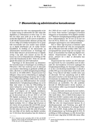 58                                                             Meld. St. 8                                                2010–2011
                                                      Digitalisering av radiomediet




                  7 Økonomiske og administrative konsekvensar

Departementet har teke som utgangspunkt at det                         det i 2020 vil vere rundt 1,2 million digitale appa-
er mykje truleg at radiomediet før eller sidan blir                    rat i bruk. Dette inneber i prinsippet at bortimot
digitalisert, jf. diskusjonen av dette i kap. 5.3. Det                 halvparten av husstandane vil ha digitale mottaka-
blei der blant anna peikt på at dei fleste andre                       rar.49 Kriteriet i kringkastingsmeldinga galdt dedi-
media blir digitaliserte, at det synest urealistisk at                 kerte radiomottakarar, det vil seie at ein her ser
(i alle fall dei kommersielle) aktørane på lang sikt                   bort frå PC’ar, iPad’ar mv., som med nettilgang i
vil vere villige til å dekkje kostnadene for to paral-                 prinsippet også fungerer som radiomottakarar.
lelle terrestrielle nett som sender same innhald,                           Det er vidare lagt til grunn at lyttarane også
og at digital distribusjon gir eit mykje breiare                       etter dette alternativet får seks års overgangstid,
kanaltilbod. Ei drøfting av dei økonomiske og                          slik at FM-nettet først blir avvikla i 2026. Seks års
administrative konsekvensane av framlegga bør                          overgangstid kan synast lenge når så mange som
derfor ikkje fokusere på konsekvensar av digitali-                     50 pst. av husstandane har skaffa seg digitale mot-
sering i seg sjølv, men snarare på kva det vil                         takarar. Departementet legg likevel dette til
kunne ha å seie at tidspunktet for avvikling av FM-                    grunn, primært for å sikre at alternativa kan
nettet blir framskunda til 2017. Dette vil i det føl-                  samanliknast.
gjande bli omtala som 2017-alternativet.                                    Departementet har vurdert om 2017-alternati-
    Utgreiinga av dei økonomiske og administra-                        vet også burde ha vore samanlikna med eit alter-
tive konsekvensane av framlegget om avvikling av                       nativ der styresmaktene reverserer opplegget frå
FM-nettet i 2017 bør vurderast mot eit alternativ                      kringkastingsmeldinga, for eksempel ved å erklæ-
som inneber vidareføring av gjeldande politikk på                      re at det i overskodeleg framtid ikkje er aktuelt å
feltet, slik dette er nedfelt i kringkastingsmeldinga                  avvikle FM og at ein inntil vidare vil avvente utvik-
(St.meld. nr. 30 (2006–2007)). Departementet har                       linga. Vi har likevel valt ikkje å utvikle dette som
tidlegare rekna med at vidareføring av opplegget                       eit alternativ. Det har samanheng med at 2026-
frå kringkastingsmeldinga vil kunne føre til sløk-                     alternativet inneber at det først vil kunne bli aktu-
king av FM-nettet tidlegast i 2026. Dette vil nedan-                   elt å fastsetje ein sløkkedato i 2020. Den raske tek-
for bli omtala som 2026-alternativet. Det sentrale                     nologiske utviklinga gjer at dette er ein svært lang
sløkkekriteriet i kringkastingsmeldinga var at det                     tidshorisont på mediefeltet. For alle praktiske
ikkje skal setjast ein dato for FM-avvikling før                       føremål vil 2026-alternativet derfor innebere at
minst halvparten av husstandane har skaffa seg                         styresmaktene stiller seg avventande til digitalise-
digitale mottakarapparat. Som nemnt vil dette                          ringa av radio.
målet, med dagens sal av digitale mottakarar,                               Eit anna alternativ som kunne ha vore vurdert,
neppe bli nådd før rundt 2020. Anslaget er basert                      er å stanse DAB-sendingane på permanent basis
på ein føresetnad om at det per 2010 er selt 330                       eller inntil vidare. Det er tildelt frekvensløyve for
000 digitale mottakarar. Det er vidare føresett at                     DAB fram til 2020. I praksis måtte dette gjennom-
desse apparata er fordelte på 330 000 husstandar,                      førast ved at kulturministeren som generalforsam-
det vil seie at det er ingen som har fleire enn éin                    ling i NRK vedtok å stanse DAB-distribusjonen.
digital mottakar. Det er i tillegg lagt til grunn at                   NRK har etter det departementet kjenner til, ei
det i første del av perioden blir selt 60 000, men at                  distribusjonsavtale med Norkring som gjeld til
talet gradvis stig til om lag 100 000 apparat årleg48.                 2020. Såleis ville kostnadene til selskapet likevel
Det blir vidare føresett at alle blir selde til husstan-               vare fram til 2020. Avtala mellom dei kommersi-
dar som ikkje alt har skaffa seg digitale mottaka-                     elle kringkastarane og Norkring gjeld til 2014. Ei
rar. Ut frå desse føresetnadene kan det sluttast at                    avvikling av DAB-sendingane no ville dermed føre
                                                                       til at dei som i dag lyttar til DAB ville misse tilbo-
48   Det er føresett at det i perioden 2011–12 blir selt 60 000
     apparat, i 2013–14 blir det selt 90 000 apparat og i åra 2015–    49   Samla tal på husstandar er rekna med å ha vakse til 2,4 mil-
     19 blir det selt 110 000 apparat årleg.                                lionar i 2020.
 