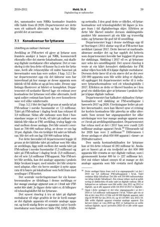 2010–2011                                             Meld. St. 8                                                               59
                                              Digitalisering av radiomediet


det, samstundes som NRKs kostnader framleis                    og nettradio. I den grad dette er tilfellet, vil lyttar-
ville halde fram til 2020. Departementet ser dette             kostnadene ved teknologiskiftet bli lågare jo len-
som eit uaktuelt alternativ og har derfor ikkje                ger fram i tid digitaliseringa skjer. Effekten av
greidd det ut nærmare.                                         dette blir likevel mindre dersom sløkkingstids-
                                                               punktet blir annonsert på ein klår og truverdig
                                                               måte, og lyttarane får god tid til omstilling.
7.1    Konsekvensar for lyttarane                                  Departementet legg i denne meldinga opp til
                                                               at Stortinget i 2011 sluttar seg til at FM-nettet kan
Utskifting av radioar i heimane                                avviklast i januar 2017. Dette føreset at marknads-
Avvikling av FM-nettet vil gjere at lyttarar som               aktørane ønskjer det og har oppfylt dei kriteria
framleis ønskjer å høyre på NRK, kommersiell                   som departementet foreslår bør leggjast til grunn
riksradio eller dei største lokalradioane, må skaffe           for sløkkinga. Sløkking i 2017 vil ev. gi lyttarane
seg digitale mottakarar eller adaptarar. Det er van-           nær seks års omstillingstid. Det synest rimeleg å
skeleg å vite kva dette vil kunne ha å seie for lytta-         vente at ein klårt formulert sløkkedato for FM
rane, fordi alle reknestykke vil måtte baserast på             aukar viljen hos folk til å kjøpe digitale mottakarar.
føresetnader som kan vere usikre. I kap. 5.2.1 lis-            Dersom dette fører til at ein større del av dei over
tar departementet opp ein del faktorar som har                 550 000 apparata som blir selde årleg er digitale,
innverknad på kor mange av desse apparata som                  vil opplegget frå departementet verke til å redu-
faktisk vil bli skifta ut og på kva måte. Denne opp-           sere lyttararkostnadene ved eit teknologiskifte i
listinga illustrerer at biletet er komplekst. Depar-           2017. Effekten av dette er likevel bunden av i kva
tementet vil nedanfor likevel lage eit estimat over            grad ein sløkkedato gjer at lyttarane i praksis byr-
kostnadene for lyttarane ved ulike alternativ, fordi           jar å kjøpe digitale radioar.
også usikre estimat kan kaste lys over konsekven-                  Departementet har kalkulert skilnaden i lyttar-
sane ved ulike valalternativ.                                  kostnadene ved sløkking av FM-sendingane i
     I kap. 5.2.1 blei det lagt til grunn at samla tal på      høvesvis 2017 og 2026. Utrekningane kviler på usi-
FM-radioar i norske husstandar er 7,3 millionar.               kre føresetnader, men kan likevel syne ei retning
Talet på FM-radioar i dagleg bruk kan reknast til              for korleis kostnadene blir påverka av ulike alter-
3,9 millionar. Sidan alle radioane som finst i hus-            nativ. Som nemnt bør utgangspunktet for slike
standane neppe er i bruk, vil talet på radioar som             utrekningar vere kor mange analoge apparat som
faktisk blir råka av FM- avvikling, truleg liggje ein          er i bruk på avviklingstidspunktet. Departementet
stad mellom desse anslaga. Det blir omsett i over-             har rekna med at det i 2017 kan vere rundt 2,85
kant av 700 000 radioar årleg, av desse er om lag              millionar analoge apparat i bruk.50 Tilsvarande tal
10 pst. digitale. Om ein trekkjer frå salet av bilradi-        for 2026 kan vere 2 millionar.51 Differansen i
oar, blir det selt om lag 550 000 radioar årleg.               desse anslaga er altså 850 000 apparat i «favør» av
     For dette føremålet vil departementet leggje til          2026-alternativet.
grunn at det faktiske talet på radioar som blir råka               Den samla kostnadsskilnaden for lyttarane
av avviklinga, ligg midt mellom det samla talet på             kan ut frå dette reknast til 283 millonar kr. Ansla-
FM-radioar i norske husstandar (7,3 millionar) og              get er basert på at ein tredjedel av dei 850 000
talet på FM-radioar i dagleg bruk (3,9 millionar),             apparata blir erstatta av nye digitale radioar, som i
det vil seie 5,6 millionar FM-apparat. Når FM-net-             gjennomsnitt kostar 800 kr (= 227 millionar kr).
tet blir avvikla, kan dei analoge apparata i praksis           Det må vidare takast omsyn til at mange av dei
ikkje brukast lenger, med mindre dei blir utstyrte             analoge apparata som blir erstatta med digitale
med adaptar, eller ein berre ønskjer å nytte appa-
rata til å høyre på lokalradioar som held fram med             50
                                                                  Dette anslaget kjem fram ved å ta utgangspunkt i at det i
sendingar i FM-nettet.                                            2010 var 5,6 millionar FM-radioapparat i bruk. Talet
     Det sentrale vurderingstemaet for ein konse-                 omfattar ikkje bilradioar. Det blir selt 550 000 radiomottaka-
                                                                  rar årleg (ekskl. bilradioar). Ein reknar vidare med at publi-
kvensanalyse av tilrådinga i denne meldinga er                    sering av sløkkedato vil auke salet av digitale radioar, slik at
kor mange analoge apparat som er i bruk når FM-                   halvparten av radioane som blir selde i åra 2011 og 2012 er
nettet blir sløkt. Jo lågare dette talet er, di billegare         digitale, og at alle apparat selde frå 2013 til 2017 er digitale.
                                                               51 Også i dette anslaget er det teke utgangspunkt i at det i
vil teknologiskiftet bli for lyttarane.
                                                                  2010 er 5,6 millionar radioapparat i bruk. Vidare går ein ut
     Det synest rimeleg å tru at talet på digitale                ifrå at det i åra 2011–12 blir selt 60 000 digitale apparat, talet
mottakarar vil stige gradvis år for år fordi mange                stig til 90 000 for åra 2013–14, og til 110 000 i åra 2015–19.
av dei digitale apparata vil erstatte analoge appa-               Alle selde digitale apparat erstattar analoge apparat. Ein
                                                                  føreset vidare at i åra 2020 og 2021 er halvparten av selde
rat, og fordi stadig fleire av apparata i sal er komb-            radioar digitale, og at i perioden 2022–25 er alle selde appa-
imottakarar som handterer både FM, DAB, DAB+                      rat digitale.
 